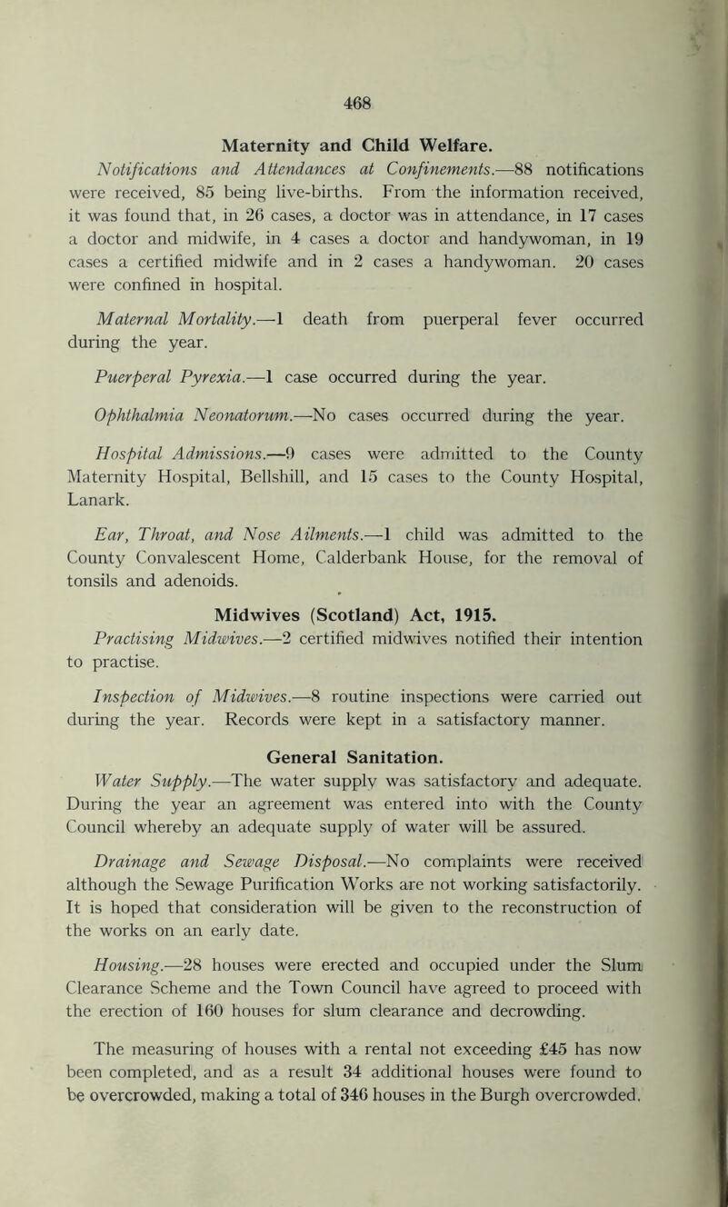 Maternity and Child Welfare. Notifications and Attendances at Confinements.—88 notifications were received, 85 being live-births. From the information received, it was found that, in 26 cases, a doctor was in attendance, in 17 cases a doctor and midwife, in 4 cases a doctor and handywoman, in 19 cases a certified midwife and in 2 cases a handywoman. 20 cases were confined in hospital. Maternal Mortality.—1 death from puerperal fever occurred during the year. Puerperal Pyrexia.—1 case occurred during the year. Ophthalmia Neonatorum.—No cases occurred during the year. Hospital Admissions.—9 cases were admitted to the County Maternity Hospital, Bellshill, and 15 cases to the County Hospital, Lanark. Ear, Throat, and Nose Ailments.—1 child was admitted to the County Convalescent Home, Calderbank House, for the removal of tonsils and adenoids. Midwives (Scotland) Act, 1915. Practising Mid,wives.—2 certified midwives notified their intention to practise. Inspection of Midwives.—8 routine inspections were carried out during the year. Records were kept in a satisfactory manner. General Sanitation. Water Supply.—The water supply was satisfactory and adequate. During the year an agreement was entered into with the County Council whereby an adequate supply of water will be assured. Drainage and Sewage Disposal.—No complaints were received although the Sewage Purification Works are not working satisfactorily. It is hoped that consideration will be given to the reconstruction of the works on an early date. Housing.-—28 houses were erected and occupied under the Slum Clearance Scheme and the Town Council have agreed to proceed with the erection of 160 houses for slum clearance and decrowding. The measuring of houses with a rental not exceeding £45 has now been completed, and as a result 34 additional houses were found to be overcrowded, making a total of 346 houses in the Burgh overcrowded.