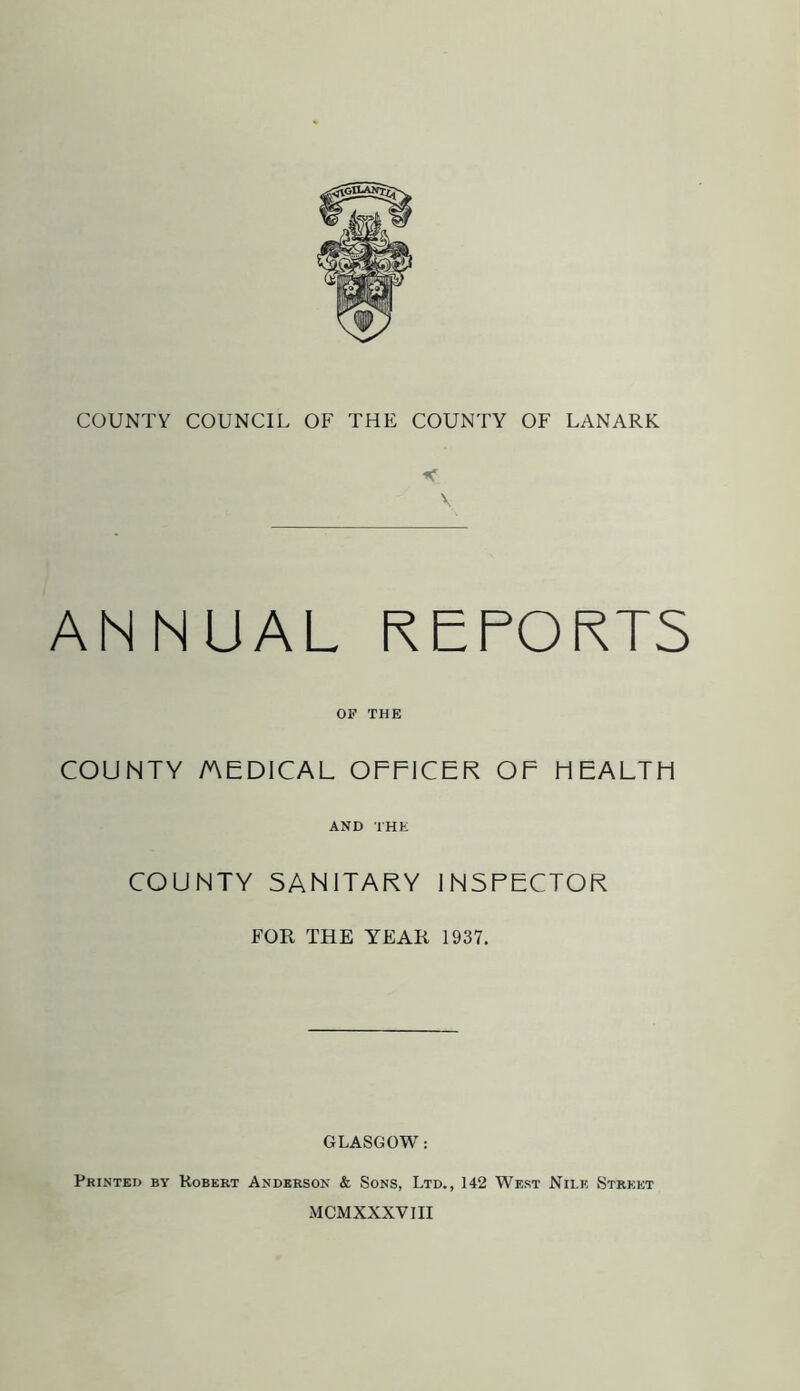 V ANNUAL REPORTS OF THE COUNTY MEDICAL OFFICER OF HEALTH AND THE COUNTY SANITARY INSPECTOR FOR THE YEAR 1937. GLASGOW: Printed by Robert Anderson & Sons, Ltd., 142 West Nile Street MCMXXXVIII