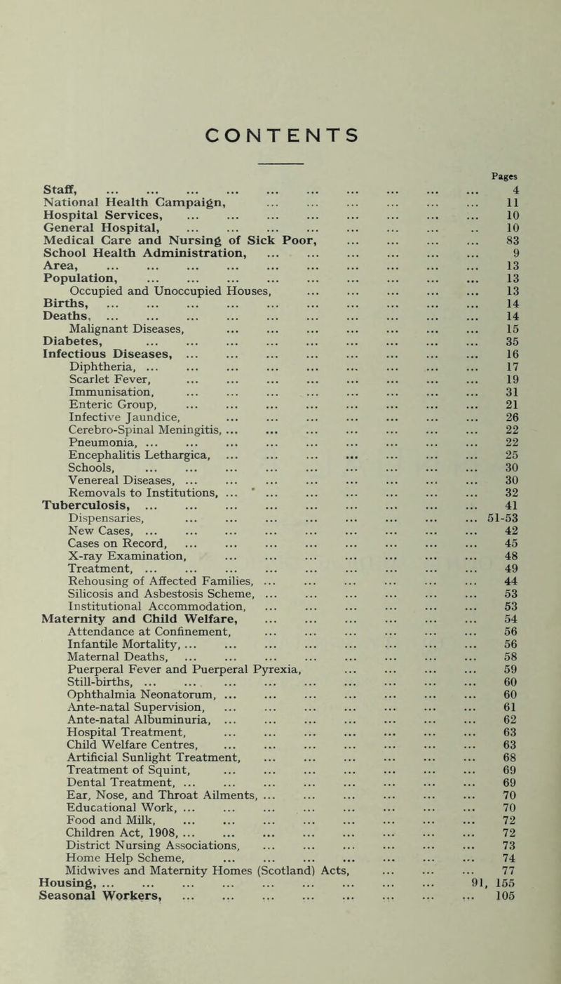 CONTENTS Pages Staff, 4 National Health Campaign, ... ... ... ... ... ... 11 Hospital Services, 10 General Hospital, ... .. 10 Medical Care and Nursing of Sick Poor, 83 School Health Administration, ... ... ... ... ... ... 9 Area, 13 Population, 13 Occupied and Unoccupied Houses, ... ... ... ... ... 13 Births, 14 Deaths 14 Malignant Diseases, ... ... ... ... ... ... ... 15 Diabetes, 35 Infectious Diseases 16 Diphtheria, ... ... ... ... ... ... ... ... ... 17 Scarlet Fever, ... ... ... ... ... ... ... ... 19 Immunisation, ... ... ... ... ... ... ... ... 31 Enteric Group, ... ... ... ... ... ... ... ... 21 Infective Jaundice, ... ... ... ... ... ... ... 26 Cerebro-Spinal Meningitis, ... ... ... ... ... ... ... 22 Pneumonia, ... ... ... ... ... ... ... ... ... 22 Encephalitis Lethargica, ... ... ... ... ... ... ... 25 Schools, ... ... ... ... ... ... ... ... ... 30 Venereal Diseases, ... ... ... ... ... ... ... ... 30 Removals to Institutions, ... ... ... ... ... ... ... 32 Tuberculosis, 41 Dispensaries, ... ... ... ... ... ... ... ... 51-53 New Cases, ... ... ... ... ... ... ... ... ... 42 Cases on Record, ... ... ... ... ... ... ... ... 45 X-ray Examination, ... ... ... ... ... ... ... 48 Treatment, ... ... ... ... ... ... ... ... ... 49 Rehousing of Affected Families, ... ... ... ... ... ... 44 Silicosis and Asbestosis Scheme, ... ... ... ... ... ... 53 Institutional Accommodation, ... ... ... ... ... ... 53 Maternity and Child Welfare, ... ... ... ... ... ... 54 Attendance at Confinement, ... ... ... ... ... ... 56 Infantile Mortality, ... ... ... ... ... ... ... ... 56 Maternal Deaths, ... ... ... ... ... ... ... ... 58 Puerperal Fever and Puerperal Pyrexia, ... ... ... ... 59 Still-births, ... ... ... ... ... ... ... ... ... 60 Ophthalmia Neonatorum, ... ... ... ... ... ... ... 60 Ante-natal Supervision, ... ... ... ... ... ... ... 61 Ante-natal Albuminuria, ... ... ... ... ... ... ... 62 Hospital Treatment, ... ... ... ... ... ... ... 63 Child Welfare Centres, ... ... ... ... ... ... ... 63 Artificial Sunlight Treatment, ... ... ... ... ... ... 68 Treatment of Squint, ... ... ... ... ... ... ... 69 Dental Treatment, ... ... ... ... ... ... ... ... 69 Ear, Nose, and Throat Ailments, ... ... ... ... ... ... 70 Educational Work, ... ... ... ... ... ... ... ... 70 Food and Milk, ... ... ... ... ... ... ... ... 72 Children Act, 1908, ... ... ... ... ... ... ... ... 72 District Nursing Associations, ... ... ... ... ... ... 73 Home Help Scheme, ... ... ... ... ... ... ... 74 Midwives and Maternity Homes (Scotland) Acts, ... ... ... 77 Housing, 91, 155 Seasonal Workers, ... ... 105