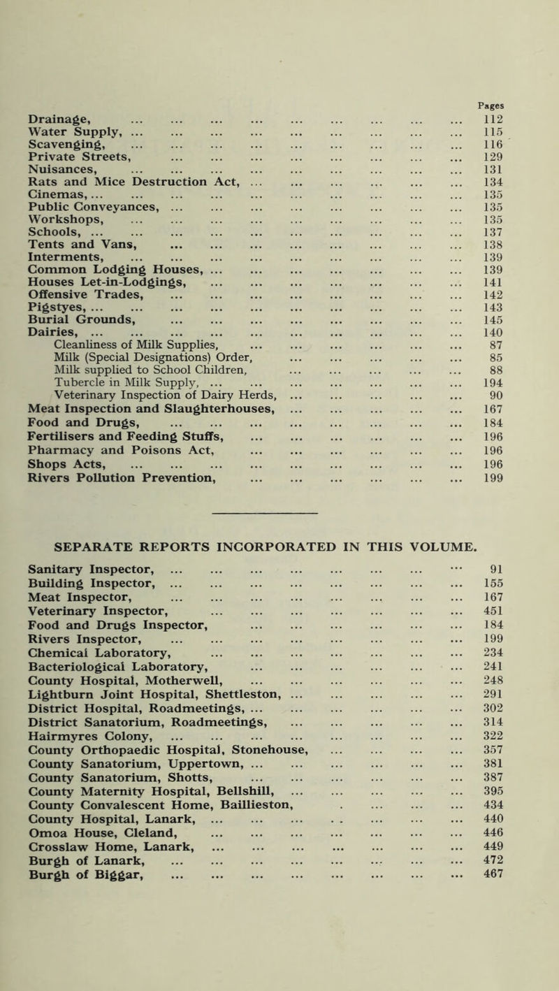 Pages Drainage, ... ... ... ... ... ... ... ... ... 112 Water Supply, 115 Scavenging, ... 116 Private Streets, ... ... ... ... ... ... ... ... 129 Nuisances, 131 Rats and Mice Destruction Act, ... 134 Cinemas, 135 Public Conveyances, 135 Workshops, 135 Schools, 137 Tents and Vans, ... ... ... ... ... ... ... ... 138 Interments, ... 139 Common Lodging Houses, 139 Houses Let-in-Lodgings, 141 Offensive Trades, 142 Pigstyes, 143 Burial Grounds, 145 Dairies, 140 Cleanliness of Milk Supplies, ... ... ... ... ... ... 87 Milk (Special Designations) Order, ... ... ... ... ... 85 Milk supplied to School Children, ... ... ... ... ... 88 Tubercle in Milk Supply, ... ... ... ... ... ... ... 194 Veterinary Inspection of Dairy Herds, ... ... ... ... ... 90 Meat Inspection and Slaughterhouses, 167 Food and Drugs, 184 Fertilisers and Feeding Stuffs, 196 Pharmacy and Poisons Act, ... ... ... ... ... ... 196 Shops Acts, 196 Rivers Pollution Prevention, 199 SEPARATE REPORTS INCORPORATED IN THIS VOLUME. Sanitary Inspector, ••• 91 Building Inspector, 155 Meat Inspector, 167 Veterinary Inspector, 451 Food and Drugs Inspector, ... ... ... ... ... ... 184 Rivers Inspector, 199 Chemical Laboratory, 234 Bacteriological Laboratory, 241 County Hospital, Motherwell, ... ... ... ... ... ... 248 Lightburn Joint Hospital, Shettleston, 291 District Hospital, Roadmeetings, 302 District Sanatorium, Roadmeetings, ... 314 Hairmyres Colony, 322 County Orthopaedic Hospital, Stonehouse, ... 357 County Sanatorium, Uppertown, 381 County Sanatorium, Shotts, 387 County Maternity Hospital, Bellshill, 395 County Convalescent Home, Baillieston, 434 County Hospital, Lanark, 440 Omoa House, Cleland, 446 Crosslaw Home, Lanark, 449 Burgh of Lanark, 472 Burgh of Biggar, ... ... ... ... ... ... ... ... 467