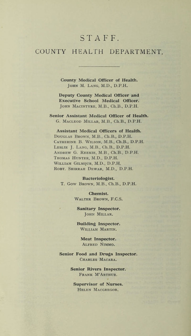 STAFF. COUNTY HEALTH DEPARTMENT. County Medical Officer of Health. John M. Lang, M.D., D.P.H. Deputy County Medical Officer and Executive School Medical Officer. John Macintyre, M.B., Ch.B., D.P.H. Senior Assistant Medical Officer of Health. G. Macleod Millar, M.B., Ch.B., D.P.H. Assistant Medical Officers of Health. Douglas Brown, M.B., Ch.B., D.P.H. Catherine B. Wilson, M.B., Ch.B., D.P.H. Leslie J. Lang, M.B., Ch.B., D.P.H. Andrew G. Reekie, M.B , Ch.B., D.P.H. Thomas Hunter, M.D., D.P.H. William Gilmour, M.D., D.P.H. Robt. Shirrah Dewar, M.D., D.P.H. Bacteriologist. T. Gow Brown, M.B., Ch.B., D.P.H. Chemist. Walter Brown, F.C.S. Sanitary Inspector. John Millar. Building Inspector. William Martin. Meat Inspector. Alfred Nimmo. Senior Food and Drugs Inspector. Charles Macara. Senior Rivers Inspector. Frank M‘Arthur. Supervisor of Nurses. Helen Macgregor.