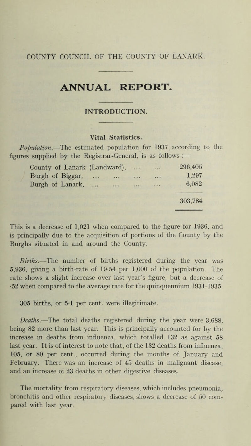 ANNUAL REPORT. INTRODUCTION. Vital Statistics. Population.—-The estimated population for 1937, according to the figures supplied by the Registrar-General, is as follows :— County of Lanark (Landward), ... ... 296,405 Burgh of Biggar, ... ... ... ... 1,297 Burgh of Lanark, ... ... ... ... 6,082 303,784 This is a decrease of 1,021 when compared to the figure for 1936, and is principally due to the acquisition of portions of the County by the Burghs situated in and around the County. Births.—The number of births registered during the year was 5,936, giving a birth-rate of 19-54 per 1,000 of the population. The rate shows a slight increase over last year’s figure, but a decrease of •52 when compared to the average rate for the quinquennium 1931-1935. 305 births, or 5-1 per cent, were illegitimate. Deaths.—The total deaths registered during the year were 3,688, being 82 more than last year. This is principally accounted for by the increase in deaths from influenza, which totalled 132 as against 58 last year. It is of interest to note that, of the 132 deaths from influenza, 105, or 80 per cent., occurred during the months of January and February. There was an increase of 45 deaths in malignant disease, and an increase oi 23 deaths in other digestive diseases. The mortality from respiratory diseases, which includes pneumonia, bronchitis and other respiratory diseases, shows a decrease of 50 com- pared with last year.