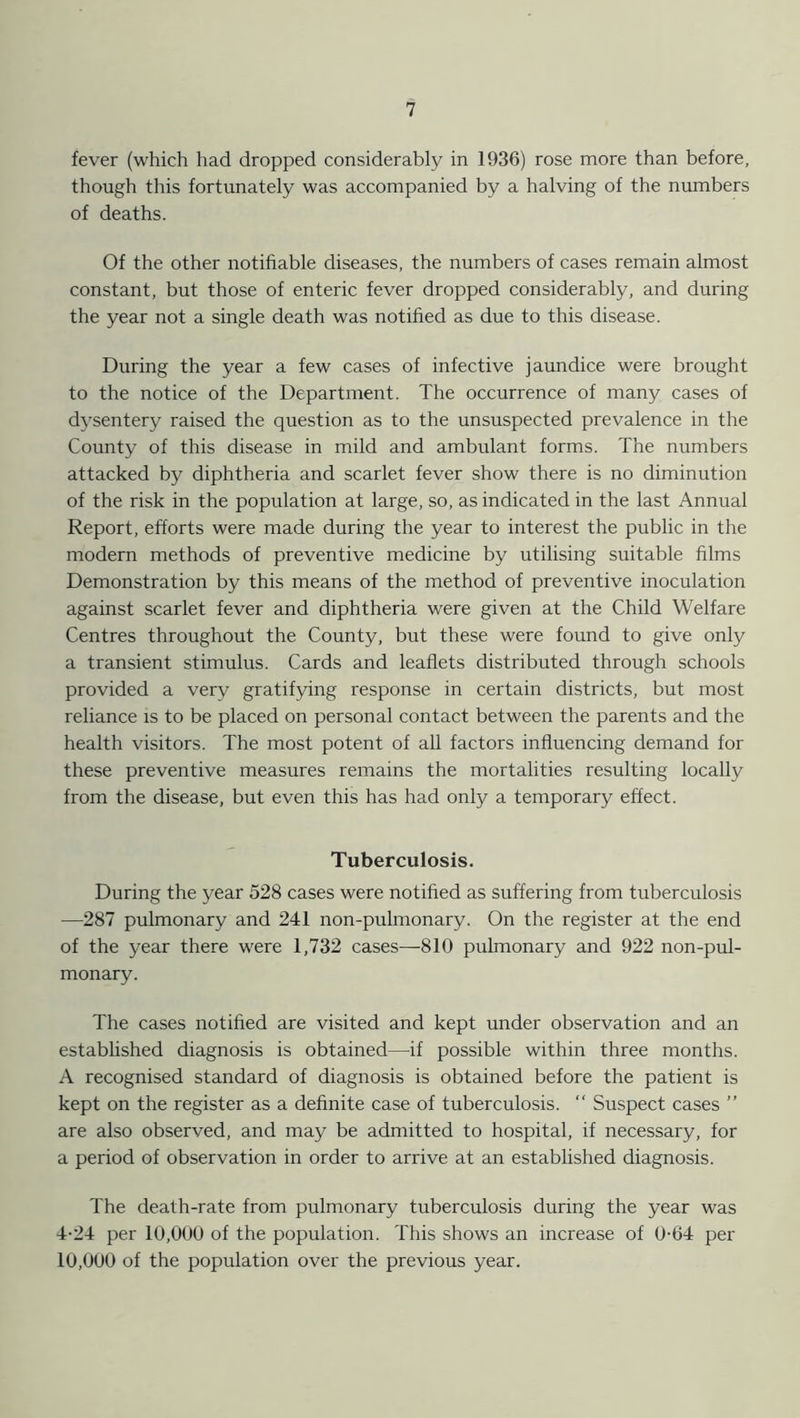 fever (which had dropped considerably in 1936) rose more than before, though this fortunately was accompanied by a halving of the numbers of deaths. Of the other notifiable diseases, the numbers of cases remain almost constant, but those of enteric fever dropped considerably, and during the year not a single death was notified as due to this disease. During the year a few cases of infective jaundice were brought to the notice of the Department. The occurrence of many cases of dysentery raised the question as to the unsuspected prevalence in the County of this disease in mild and ambulant forms. The numbers attacked by diphtheria and scarlet fever show there is no diminution of the risk in the population at large, so, as indicated in the last Annual Report, efforts were made during the year to interest the public in the modern methods of preventive medicine by utilising suitable films Demonstration by this means of the method of preventive inoculation against scarlet fever and diphtheria were given at the Child Welfare Centres throughout the County, but these were found to give only a transient stimulus. Cards and leaflets distributed through schools provided a very gratifying response in certain districts, but most reliance is to be placed on personal contact between the parents and the health visitors. The most potent of all factors influencing demand for these preventive measures remains the mortalities resulting locally from the disease, but even this has had only a temporary effect. Tuberculosis. During the year 528 cases were notified as suffering from tuberculosis —287 pulmonary and 241 non-pulmonary. On the register at the end of the year there were 1,732 cases—810 pulmonary and 922 non-pul- monary. The cases notified are visited and kept under observation and an established diagnosis is obtained—if possible within three months. A recognised standard of diagnosis is obtained before the patient is kept on the register as a definite case of tuberculosis. “ Suspect cases ” are also observed, and may be admitted to hospital, if necessary, for a period of observation in order to arrive at an established diagnosis. The death-rate from pulmonary tuberculosis during the year was 4-24 per 10,000 of the population. This shows an increase of 0-64 per 10,000 of the population over the previous year.
