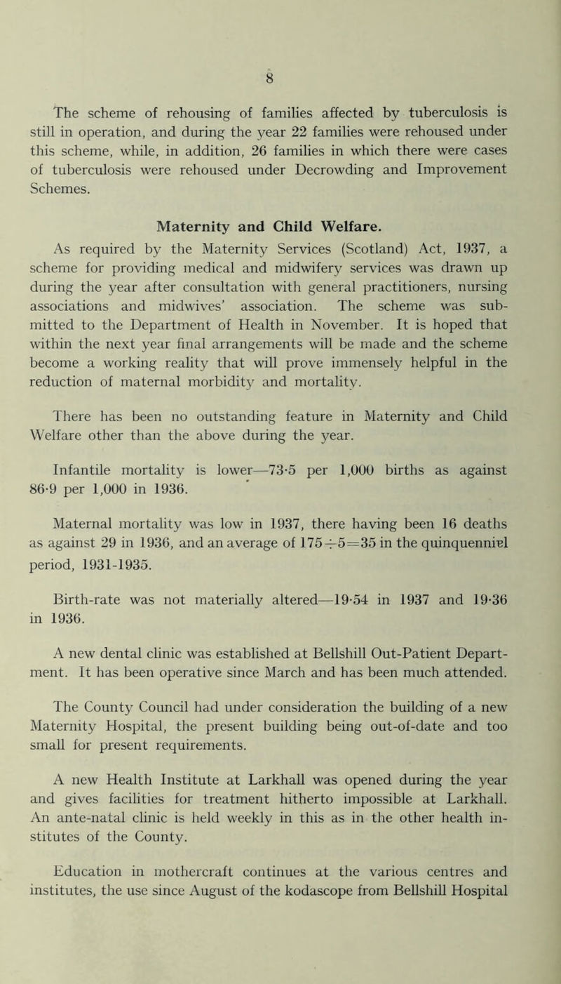 The scheme of rehousing of families affected by tuberculosis is still in operation, and during the year 22 families were rehoused under this scheme, while, in addition, 26 families in which there were cases of tuberculosis were rehoused under Decrowding and Improvement Schemes. Maternity and Child Welfare. As required by the Maternity Services (Scotland) Act, 1937, a scheme for providing medical and midwifery services was drawn up during the year after consultation with general practitioners, nursing associations and midwives’ association. The scheme was sub- mitted to the Department of Health in November. It is hoped that within the next year final arrangements will be made and the scheme become a working reality that will prove immensely helpful in the reduction of maternal morbidity and mortality. There has been no outstanding feature in Maternity and Child Welfare other than the above during the year. Infantile mortality is lower—73-5 per 1,000 births as against 86-9 per 1,000 in 1936. Maternal mortality was low in 1937, there having been 16 deaths as against 29 in 1936, and an average of 175-1-5=35 in the quinquennial period, 1931-1935. Birth-rate was not materially altered—19-54 in 1937 and 19-36 in 1936. A new dental clinic was established at Bellshill Out-Patient Depart- ment. It has been operative since March and has been much attended. The County Council had under consideration the building of a new Maternity Hospital, the present building being out-of-date and too small for present requirements. A new Health Institute at Larkhall was opened during the year and gives facilities for treatment hitherto impossible at Larkhall. An ante-natal clinic is held weekly in this as in the other health in- stitutes of the County. Education in mothercraft continues at the various centres and institutes, the use since August of the kodascope from Bellshill Hospital