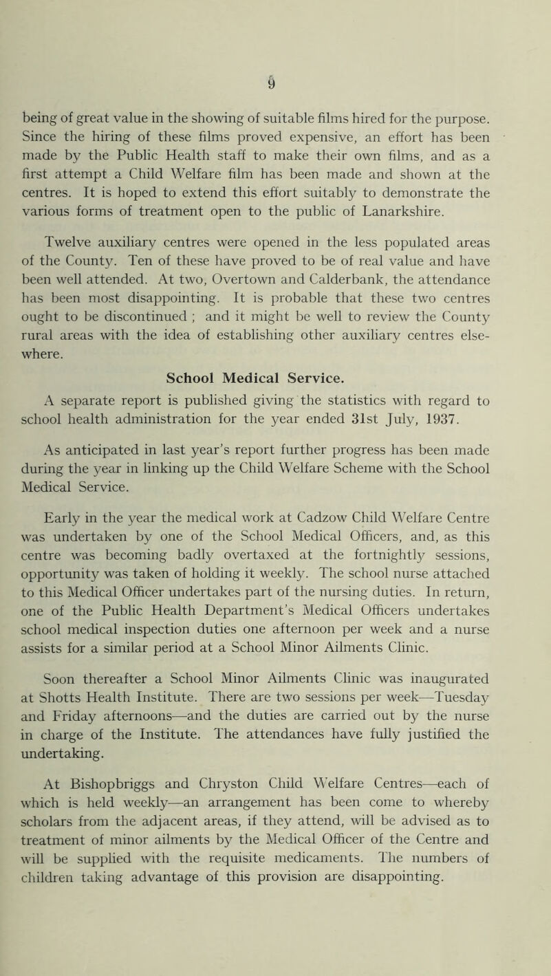 t) being of great value in the showing of suitable films hired for the purpose. Since the hiring of these films proved expensive, an effort has been made by the Public Health staff to make their own films, and as a first attempt a Child Welfare film has been made and shown at the centres. It is hoped to extend this effort suitably to demonstrate the various forms of treatment open to the public of Lanarkshire. Twelve auxiliary centres were opened in the less populated areas of the County. Ten of these have proved to be of real value and have been well attended. At two, Overtown and Calderbank, the attendance has been most disappointing. It is probable that these two centres ought to be discontinued ; and it might be well to review the County rural areas with the idea of establishing other auxiliary centres else- where. School Medical Service. A separate report is published giving the statistics with regard to school health administration for the year ended 31st July, 1937. As anticipated in last year’s report further progress has been made during the year in linking up the Child Welfare Scheme with the School Medical Service. Early in the year the medical work at Cadzow Child Welfare Centre was undertaken by one of the School Medical Officers, and, as this centre was becoming badly overtaxed at the fortnightly sessions, opportunity was taken of holding it weekly. The school nurse attached to this Medical Officer undertakes part of the nursing duties. In return, one of the Public Health Department’s Medical Officers undertakes school medical inspection duties one afternoon per week and a nurse assists for a similar period at a School Minor Ailments Clinic. Soon thereafter a School Minor Ailments Clinic was inaugurated at Shotts Health Institute. There are two sessions per week—Tuesday and Friday afternoons—and the duties are carried out by the nurse in charge of the Institute. The attendances have fully justified the undertaking. At Bishopbriggs and Chryston Child Welfare Centres—each of which is held weekly—an arrangement has been come to whereby scholars from the adjacent areas, if they attend, will be advised as to treatment of minor ailments by the Medical Officer of the Centre and will be supplied with the requisite medicaments. The numbers of children taking advantage of this provision are disappointing.
