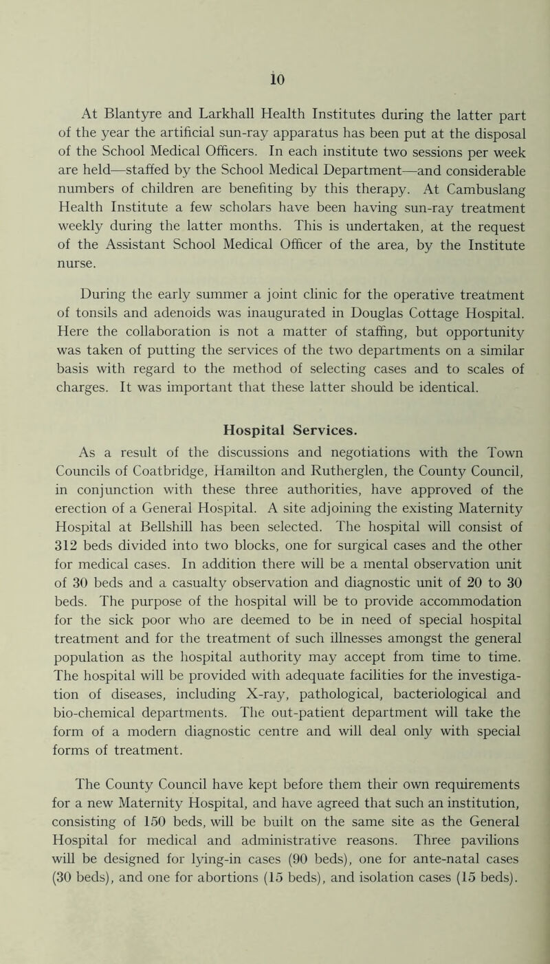 At Blantyre and Larkhall Health Institutes during the latter part of the year the artificial sun-ray apparatus has been put at the disposal of the School Medical Officers. In each institute two sessions per week are held—staffed by the School Medical Department—and considerable numbers of children are benefiting by this therapy. At Cambuslang Health Institute a few scholars have been having sun-ray treatment weekly during the latter months. This is undertaken, at the request of the Assistant School Medical Officer of the area, by the Institute nurse. During the early summer a joint clinic for the operative treatment of tonsils and adenoids was inaugurated in Douglas Cottage Hospital. Here the collaboration is not a matter of staffing, but opportunity was taken of putting the services of the two departments on a similar basis with regard to the method of selecting cases and to scales of charges. It was important that these latter should be identical. Hospital Services. As a result of the discussions and negotiations with the Town Councils of Coatbridge, Hamilton and Rutherglen, the County Council, in conjunction with these three authorities, have approved of the erection of a General Hospital. A site adjoining the existing Maternity Hospital at Bellshill has been selected. The hospital will consist of 312 beds divided into two blocks, one for surgical cases and the other for medical cases. In addition there will be a mental observation unit of 30 beds and a casualty observation and diagnostic unit of 20 to 30 beds. The purpose of the hospital will be to provide accommodation for the sick poor who are deemed to be in need of special hospital treatment and for the treatment of such illnesses amongst the general population as the hospital authority may accept from time to time. The hospital will be provided with adequate facilities for the investiga- tion of diseases, including X-ray, pathological, bacteriological and bio-chemical departments. The out-patient department will take the form of a modern diagnostic centre and will deal only with special forms of treatment. The County Council have kept before them their own requirements for a new Maternity Hospital, and have agreed that such an institution, consisting of 150 beds, will be built on the same site as the General Hospital for medical and administrative reasons. Three pavilions will be designed for lying-in cases (90 beds), one for ante-natal cases (30 beds), and one for abortions (15 beds), and isolation cases (15 beds).