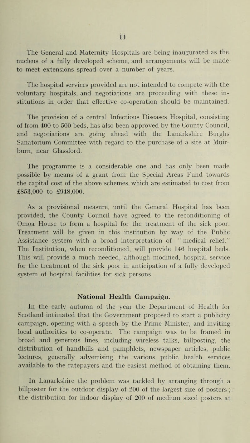 The General and Maternity Hospitals are being inaugurated as the nucleus of a fully developed scheme, and arrangements will be made • to meet extensions spread over a number of years. The hospital services provided are not intended to compete with the voluntary hospitals, and negotiations are proceeding with these in- stitutions in order that effective co-operation should be maintained. The provision of a central Infectious Diseases Hospital, consisting of from 400 to 500 beds, has also been approved by the County Council, and negotiations are going ahead with the Lanarkshire Burghs Sanatorium Committee with regard to the purchase of a site at Muir- burn, near Glassford. The programme is a considerable one and has only been made possible by means of a grant from the Special Areas Fund towards the capital cost of the above schemes, which are estimated to cost from £853,000 to £948,000. As a provisional measure, until the General Hospital has been provided, the County Council have agreed to the reconditioning of Omoa House to form a hospital for the treatment of the sick poor. Treatment will be given in this institution by way of the Public Assistance system with a broad interpretation of “ medical relief.” The Institution, when reconditioned, will provide 146 hospital beds. This will provide a much needed, although modified, hospital service for the treatment of the sick poor in anticipation of a fully developed system of hospital facilities for sick persons. National Health Campaign. In the early autumn of the year the Department of Health for Scotland intimated that the Government proposed to start a publicity campaign, opening with a speech by the Prime Minister, and inviting local authorities to co-operate. The campaign was to be framed in broad and generous lines, including wireless talks, billposting, the distribution of handbills and pamphlets, newspaper articles, public lectures, generally advertising the various public health services available to the ratepayers and the easiest method of obtaining them. In Lanarkshire the problem was tackled by arranging through a billposter for the outdoor display of 200 of the largest size of posters ; the distribution for indoor display of 200 of medium sized posters at