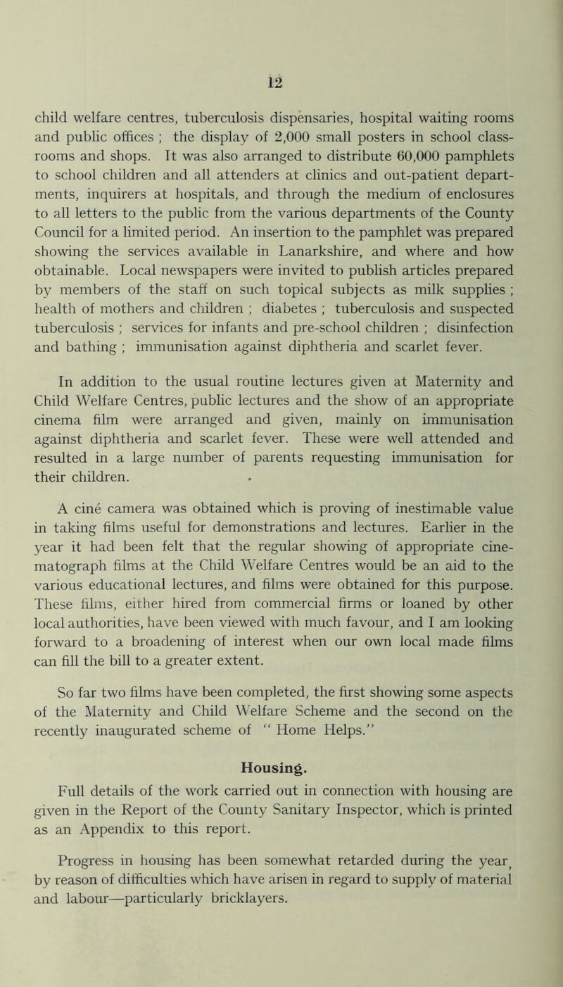 child welfare centres, tuberculosis dispensaries, hospital waiting rooms and public offices ; the display of 2,000 small posters in school class- rooms and shops. It was also arranged to distribute 60,000 pamphlets to school children and all attenders at clinics and out-patient depart- ments, inquirers at hospitals, and through the medium of enclosures to all letters to the public from the various departments of the County Council for a limited period. An insertion to the pamphlet was prepared showing the services available in Lanarkshire, and where and how obtainable. Local newspapers were invited to publish articles prepared by members of the staff on such topical subjects as milk supplies ; health of mothers and children ; diabetes ; tuberculosis and suspected tuberculosis ; services for infants and pre-school children ; disinfection and bathing ; immunisation against diphtheria and scarlet fever. In addition to the usual routine lectures given at Maternity and Child Welfare Centres, public lectures and the show of an appropriate cinema film were arranged and given, mainly on immunisation against diphtheria and scarlet fever. These were well attended and resulted in a large number of parents requesting immunisation for their children. A cine camera was obtained which is proving of inestimable value in taking films useful for demonstrations and lectures. Earlier in the year it had been felt that the regular showing of appropriate cine- matograph films at the Child Welfare Centres would be an aid to the various educational lectures, and films were obtained for this purpose. These films, either hired from commercial firms or loaned by other local authorities, have been viewed with much favour, and I am looking forward to a broadening of interest when our own local made films can fill the bill to a greater extent. So far two films have been completed, the first showing some aspects of the Maternity and Child Welfare Scheme and the second on the recently inaugurated scheme of “ Home Helps.” Housing. Full details of the work carried out in connection with housing are given in the Report of the County Sanitary Inspector, which is printed as an Appendix to this report. Progress in housing has been somewhat retarded during the yearj by reason of difficulties which have arisen in regard to supply of material and labour—particularly bricklayers.
