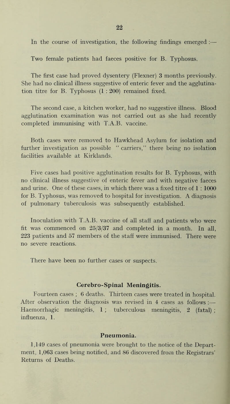 In the course of investigation, the following findings emerged :—■ Two female patients had faeces positive for B. Typhosus. The first case had proved dysentery (Flexner) 3 months previously. She had no clinical illness suggestive of enteric fever and the agglutina- tion titre for B. Typhosus (1 : 200) remained fixed. The second case, a kitchen worker, had no suggestive illness. Blood agglutination examination was not carried out as she had recently completed immunising with T.A.B. vaccine. Both cases were removed to Hawkhead Asylum for isolation and further investigation as possible “ carriers,” there being no isolation facilities available at Kirklands. Five cases had positive agglutination results for B. Typhosus, with no clinical illness suggestive of enteric fever and with negative faeces and urine. One of these cases, in which there was a fixed titre of 1 : 1000 for B. Typhosus, was removed to hospital for investigation. A diagnosis of pulmonary tuberculosis was subsequently established. Inoculation with T.A.B. vaccine of all staff and patients who were fit was commenced on 25/3/37 and completed in a month. In all, 223 patients and 57 members of the staff were immunised. There were no severe reactions. There have been no further cases or suspects. Cerebro-Spinal Meningitis. Fourteen cases ; 6 deaths. Thirteen cases were treated in hospital. After observation the diagnosis was revised in 4 cases as follows :— Haemorrhagic meningitis, 1 ; tuberculous meningitis, 2 (fatal) ; influenza, 1. Pneumonia. 1,149 cases of pneumonia were brought to the notice of the Depart- ment, 1,063 cases being notified, and 86 discovered from the Registrars’ Returns of Deaths.