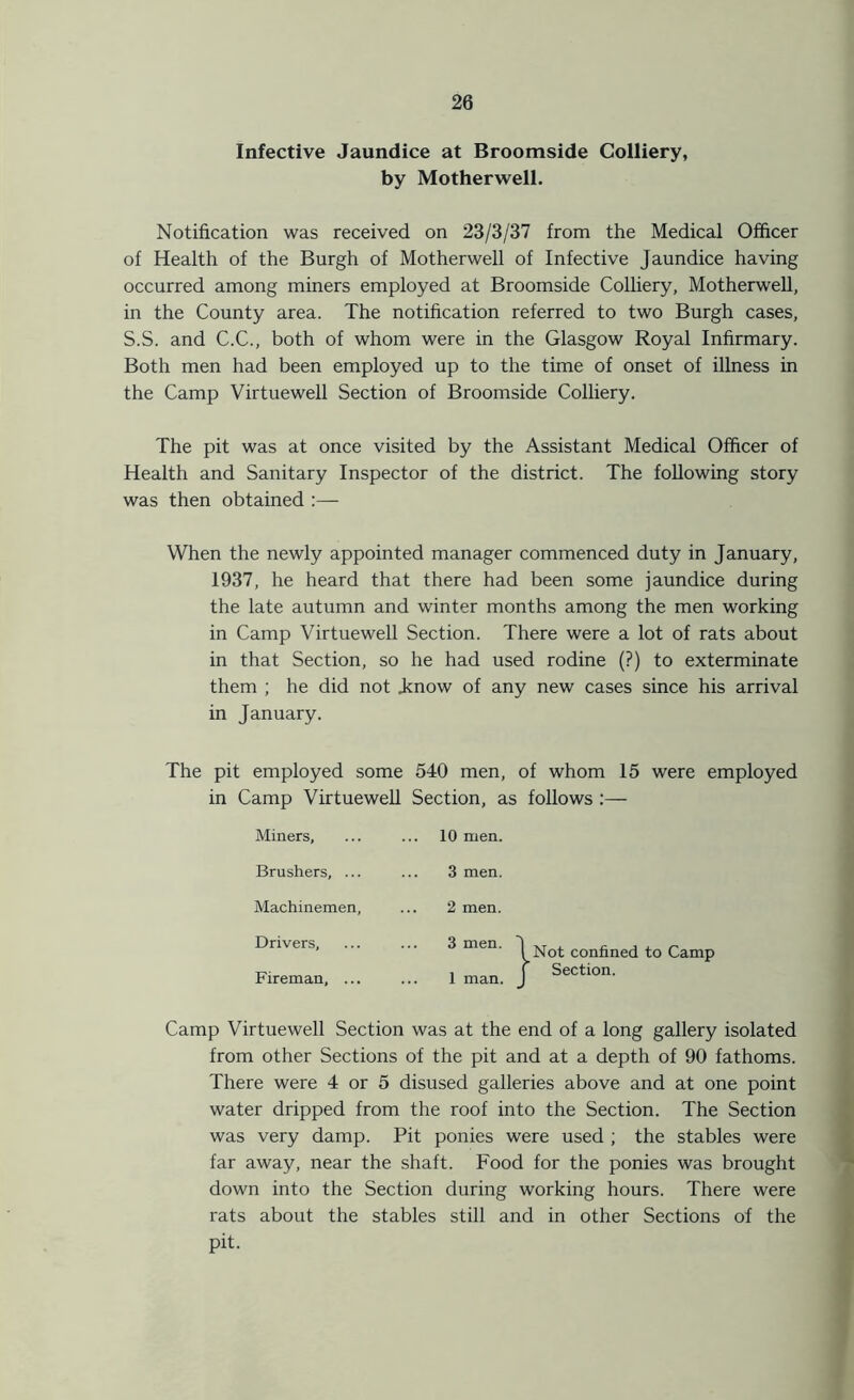 Infective Jaundice at Broomside Colliery, by Motherwell. Notification was received on 23/3/37 from the Medical Officer of Health of the Burgh of Motherwell of Infective Jaundice having occurred among miners employed at Broomside Colliery, Motherwell, in the County area. The notification referred to two Burgh cases, S.S. and C.C., both of whom were in the Glasgow Royal Infirmary. Both men had been employed up to the time of onset of illness in the Camp Virtuewell Section of Broomside Colliery. The pit was at once visited by the Assistant Medical Officer of Health and Sanitary Inspector of the district. The following story was then obtained :— When the newly appointed manager commenced duty in January, 1937, he heard that there had been some jaundice during the late autumn and winter months among the men working in Camp Virtuewell Section. There were a lot of rats about in that Section, so he had used rodine (?) to exterminate them ; he did not .know of any new cases since his arrival in January. The pit employed some 540 men, of whom 15 were employed in Camp Virtuewell Section, as follows Miners, ... 10 men. Brushers, ... 3 men. Machinemen, 2 men. Drivers, 3 men. Fireman, ... 1 man. I Not confined to Camp f Section. Camp Virtuewell Section was at the end of a long gallery isolated from other Sections of the pit and at a depth of 90 fathoms. There were 4 or 5 disused galleries above and at one point water dripped from the roof into the Section. The Section was very damp. Pit ponies were used ; the stables were far away, near the shaft. Food for the ponies was brought down into the Section during working hours. There were rats about the stables still and in other Sections of the pit.