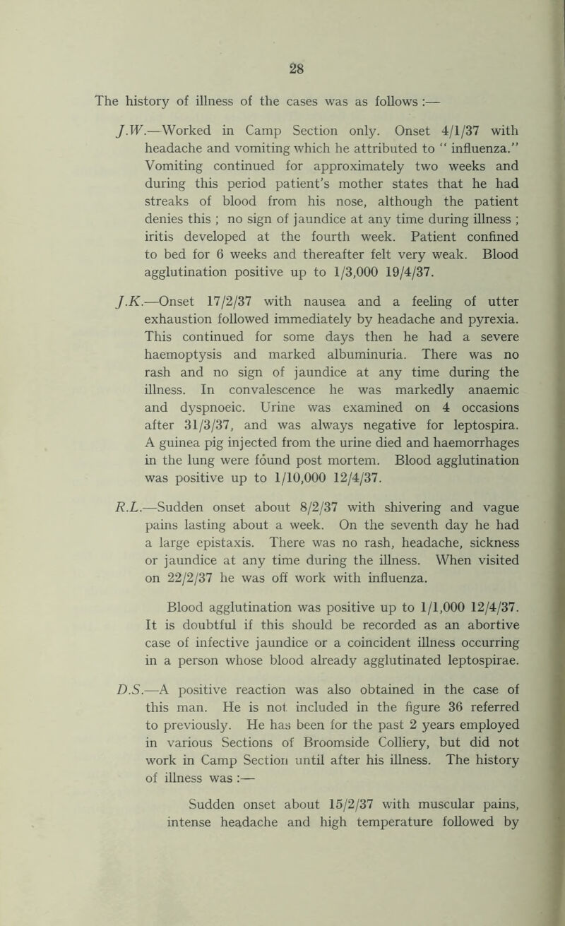 The history of illness of the cases was as follows :— J.W.—Worked in Camp Section only. Onset 4/1/37 with headache and vomiting which he attributed to “ influenza.” Vomiting continued for approximately two weeks and during this period patient’s mother states that he had streaks of blood from his nose, although the patient denies this ; no sign of jaundice at any time during illness ; iritis developed at the fourth week. Patient confined to bed for 6 weeks and thereafter felt very weak. Blood agglutination positive up to 1/3,000 19/4/37. J.K.—Onset 17/2/37 with nausea and a feeling of utter exhaustion followed immediately by headache and pyrexia. This continued for some days then he had a severe haemoptysis and marked albuminuria. There was no rash and no sign of jaundice at any time during the illness. In convalescence he was markedly anaemic and dyspnoeic. Urine was examined on 4 occasions after 31/3/37, and was always negative for leptospira. A guinea pig injected from the urine died and haemorrhages in the lung were found post mortem. Blood agglutination was positive up to 1/10,000 12/4/37. R.L.—Sudden onset about 8/2/37 with shivering and vague pains lasting about a week. On the seventh day he had a large epistaxis. There was no rash, headache, sickness or jaundice at any time during the illness. When visited on 22/2/37 he was off work with influenza. Blood agglutination was positive up to 1/1,000 12/4/37. It is doubtful if this should be recorded as an abortive case of infective jaundice or a coincident illness occurring in a person whose blood already agglutinated leptospirae. D.S.—A positive reaction was also obtained in the case of this man. He is not included in the figure 36 referred to previously. He has been for the past 2 years employed in various Sections of Broomside Colliery, but did not work in Camp Section until after his illness. The history of illness was :— Sudden onset about 15/2/37 with muscular pains, intense headache and high temperature followed by