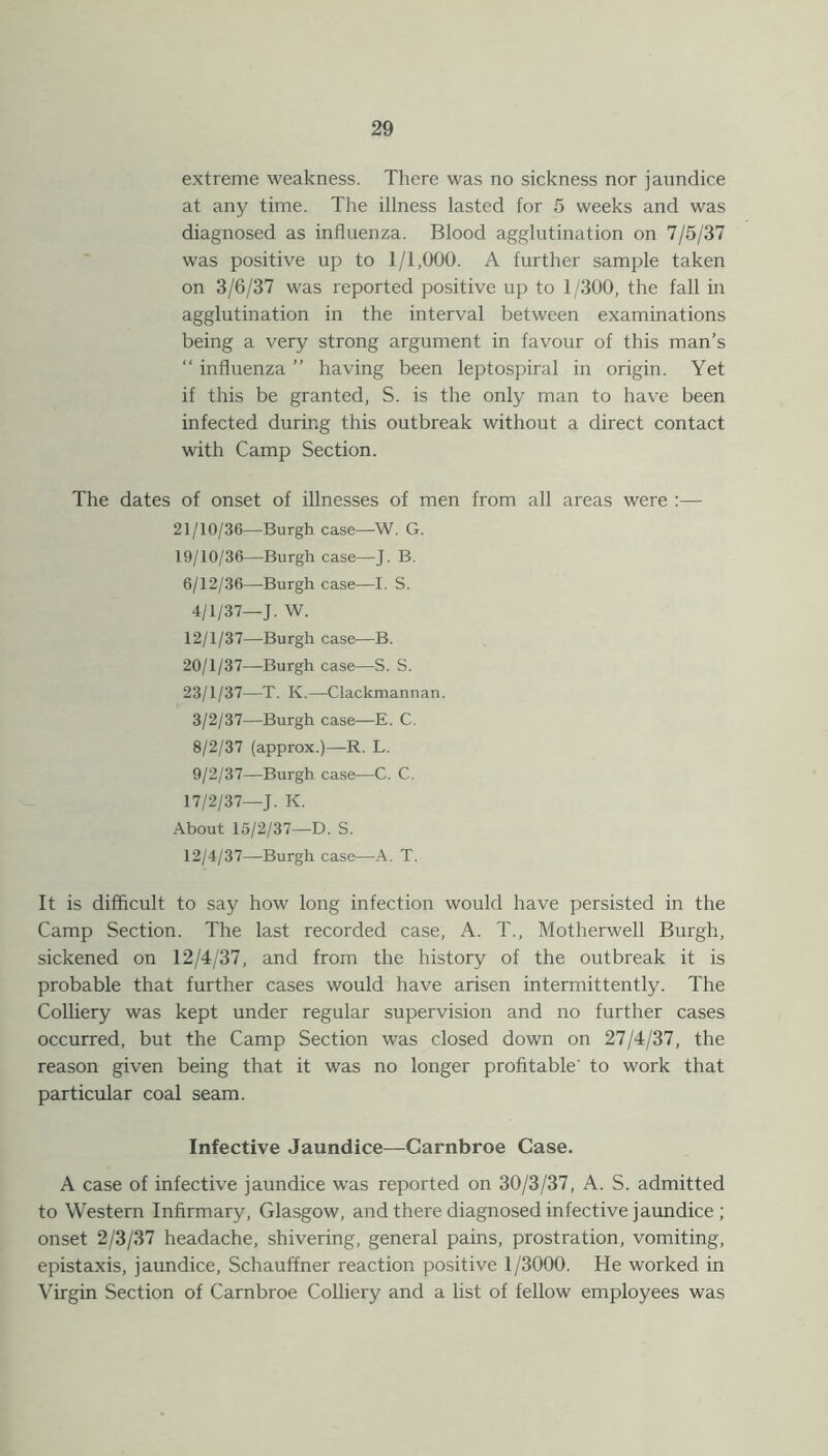 extreme weakness. There was no sickness nor jaundice at any time. The illness lasted for 5 weeks and was diagnosed as influenza. Blood agglutination on 7/5/37 was positive up to 1/1,000. A further sample taken on 3/6/37 was reported positive up to 1 /300, the fall in agglutination in the interval between examinations being a very strong argument in favour of this man’s “ influenza ” having been leptospiral in origin. Yet if this be granted, S. is the only man to have been infected during this outbreak without a direct contact with Camp Section. The dates of onset of illnesses of men from all areas were :— 21/10/36—Burgh case—W. G. 19/10/36—Burgh case—J. B. 6/12/36—Burgh case—I. S. 4/1/37—J. W. 12/1/37—Burgh case—B. 20/1/37—Burgh case—S. S. 23/1/37—T. K.—Clackmannan. 3/2/37—Burgh case—E. C. 8/2/37 (approx.)—R. L. 9/2/37—Burgh case—C. C. 17/2/37—J. K. About 15/2/37—D. S. 12/4/37—Burgh case—A. T. It is difficult to say how long infection would have persisted in the Camp Section. The last recorded case, A. T., Motherwell Burgh, sickened on 12/4/37, and from the history of the outbreak it is probable that further cases would have arisen intermittently. The Colliery was kept under regular supervision and no further cases occurred, but the Camp Section was closed down on 27/4/37, the reason given being that it was no longer profitable' to work that particular coal seam. Infective Jaundice—Carnbroe Case. A case of infective jaundice was reported on 30/3/37, A. S. admitted to Western Infirmary, Glasgow, and there diagnosed infective jaundice ; onset 2/3/37 headache, shivering, general pains, prostration, vomiting, epistaxis, jaundice, Schauffner reaction positive 1/3000. He worked in Virgin Section of Carnbroe Colliery and a list of fellow employees was