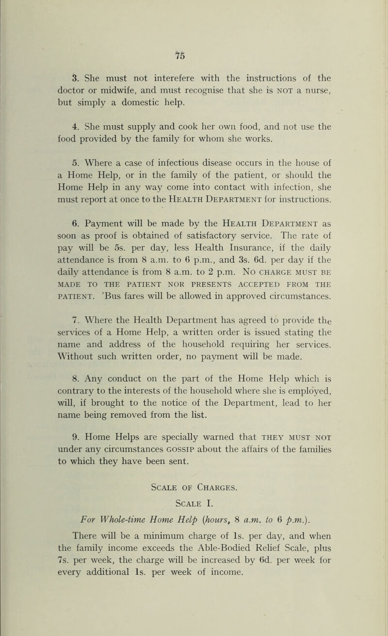 3. She must not interefere with the instructions of the doctor or midwife, and must recognise that she is not a nurse, but simply a domestic help. 4. She must supply and cook her own food, and not use the food provided by the family for whom she works. 5. Where a case of infectious disease occurs in the house of a Home Help, or in the family of the patient, or should the Home Help in any way come into contact with infection, she must report at once to the Health Department for instructions. 6. Payment will be made by the Health Department as soon as proof is obtained of satisfactory service. The rate of pay will be 5s. per day, less Health Insurance, if the daily attendance is from 8 a.m. to 6 p.m., and 3s. 6d. per day if the daily attendance is from 8 a.m. to 2 p.m. No charge must be MADE TO THE PATIENT NOR PRESENTS ACCEPTED FROM THE patient. ’Bus fares will be allowed in approved circumstances. 7. Where the Health Department has agreed to provide the services of a Home Help, a written order is issued stating the name and address of the household requiring her services. Without such written order, no payment will be made. 8. Any conduct on the part of the Home Help which is contrary to the interests of the household where she is employed, will, if brought to the notice of the Department, lead to her name being removed from the list. 9. Home Helps are specially warned that they must not under any circumstances gossip about the affairs of the families to which they have been sent. Scale of Charges. Scale I. For Whole-time Home Help [hours, 8 a.m. to 6 p.m.). There will be a minimum charge of Is. per day, and when the family income exceeds the Able-Bodied Relief Scale, plus 7s. per week, the charge will be increased by 6d. per week for every additional Is. per week of income.