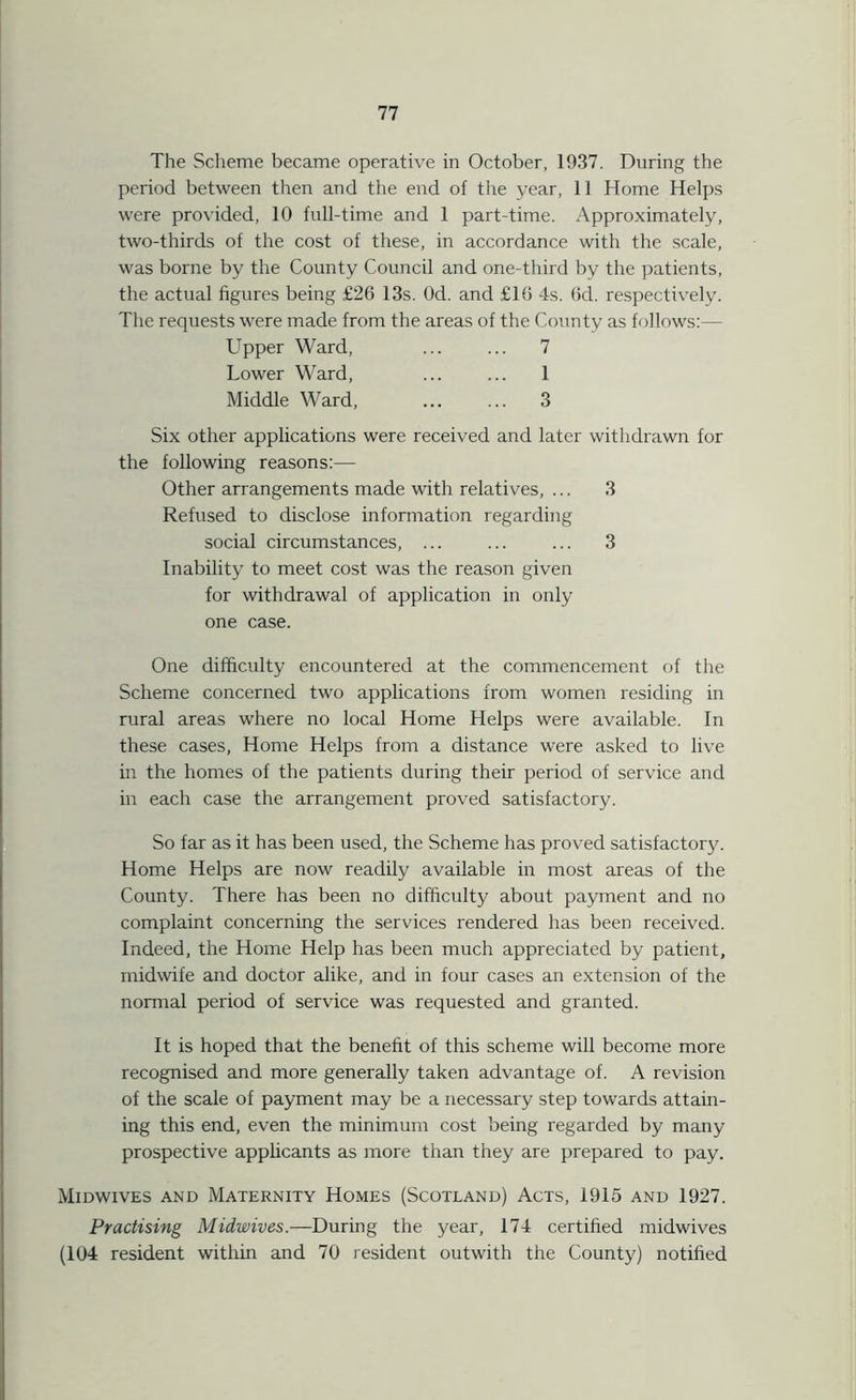 The Scheme became operative in October, 1937. During the period between then and the end of the year, 11 Home Helps were provided, 10 full-time and 1 part-time. Approximately, two-thirds of the cost of these, in accordance with the scale, was borne by the County Council and one-third by the patients, the actual figures being £26 13s. Od. and £16 4s. 6d. respectively. The requests were made from the areas of the County as follows:— Upper Ward, ... ... 7 Lower Ward, ... ... 1 Middle Ward, 3 Six other applications were received and later withdrawn for the following reasons:— Other arrangements made with relatives, ... 3 Refused to disclose information regarding social circumstances, ... ... ... 3 Inability to meet cost was the reason given for withdrawal of application in only one case. One difficulty encountered at the commencement of the Scheme concerned two applications from women residing in rural areas where no local Home Helps were available. In these cases, Home Helps from a distance were asked to live in the homes of the patients during their period of service and in each case the arrangement proved satisfactory. So far as it has been used, the Scheme has proved satisfactory. Home Helps are now readily available in most areas of the County. There has been no difficulty about payment and no complaint concerning the services rendered has been received. Indeed, the Home Help has been much appreciated by patient, midwife and doctor alike, and in four cases an extension of the normal period of service was requested and granted. It is hoped that the benefit of this scheme will become more recognised and more generally taken advantage of. A revision of the scale of payment may be a necessary step towards attain- ing this end, even the minimum cost being regarded by many prospective applicants as more than they are prepared to pay. Midwives and Maternity Homes (Scotland) Acts, 1915 and 1927. Practising Midwives.—During the year, 174 certified midwives (104 resident within and 70 resident outwith the County) notified