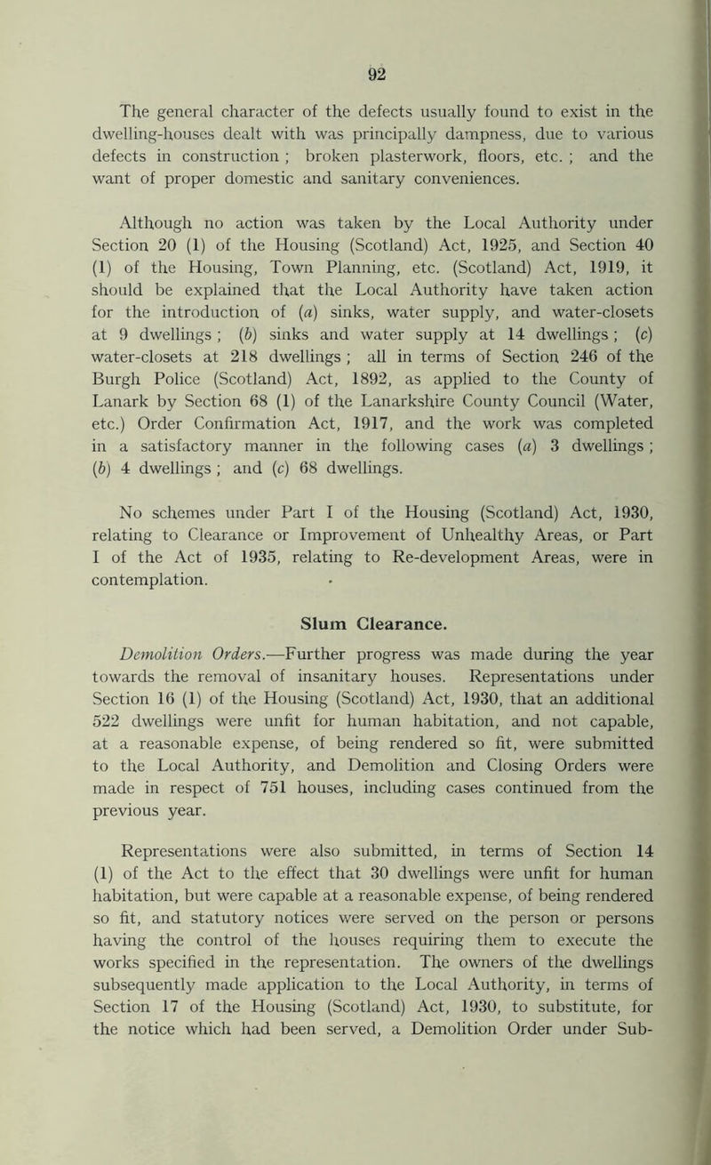The general character of the defects usually found to exist in the dwelling-houses dealt with was principally dampness, due to various defects in construction ; broken plasterwork, floors, etc. ; and the want of proper domestic and sanitary conveniences. Although no action was taken by the Local Authority under Section 20 (1) of the Housing (Scotland) Act, 1925, and Section 40 (1) of the Housing, Town Planning, etc. (Scotland) Act, 1919, it should be explained that the Local Authority have taken action for the introduction of (a) sinks, water supply, and water-closets at 9 dwellings ; (b) sinks and water supply at 14 dwellings ; (c) water-closets at 218 dwellings ; all in terms of Section 246 of the Burgh Police (Scotland) Act, 1892, as applied to the County of Lanark by Section 68 (1) of the Lanarkshire County Council (Water, etc.) Order Confirmation Act, 1917, and the work was completed in a satisfactory manner in the following cases (a) 3 dwellings; (b) 4 dwellings ; and (c) 68 dwellings. No schemes under Part I of the Housing (Scotland) Act, 1930, relating to Clearance or Improvement of Unhealthy Areas, or Part I of the Act of 1935, relating to Re-development Areas, were in contemplation. Slum Clearance. Demolition Orders.—Further progress was made during the year towards the removal of insanitary houses. Representations under Section 16 (1) of the Housing (Scotland) Act, 1930, that an additional 522 dwellings were unfit for human habitation, and not capable, at a reasonable expense, of being rendered so lit, were submitted to the Local Authority, and Demolition and Closing Orders were made in respect of 751 houses, including cases continued from the previous year. Representations were also submitted, in terms of Section 14 (1) of the Act to the effect that 30 dwellings were unfit for human habitation, but were capable at a reasonable expense, of being rendered so fit, and statutory notices were served on the person or persons having the control of the houses requiring them to execute the works specified in the representation. The owners of the dwellings subsequently made application to the Local Authority, in terms of Section 17 of the Housing (Scotland) Act, 1930, to substitute, for the notice which had been served, a Demolition Order under Sub-