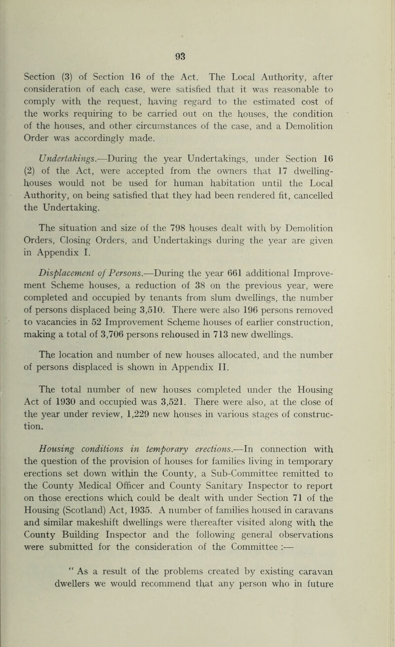 Section (3) of Section 16 of the Act. The Local Authority, after consideration of each case, were satisfied that it was reasonable to comply with the request, having regard to the estimated cost of the works requiring to be carried out on the houses, the condition of the houses, and other circumstances of the case, and a Demolition Order was accordingly made. Undertakings.—During the year Undertakings, under Section 16 (2) of the Act, were accepted from the owners that 17 dwelling- houses would not be used for human habitation until the Local Authority, on being satisfied that they had been rendered fit, cancelled the Undertaking. The situation and size of the 798 houses dealt with by Demolition Orders, Closing Orders, and Undertakings during the year are given in Appendix I. Displacement of Persons.—During the year 661 additional Improve- ment Scheme houses, a reduction of 38 on the previous year, were completed and occupied by tenants from slum dwellings, the number of persons displaced being 3,510. There were also 196 persons removed to vacancies in 52 Improvement Scheme houses of earlier construction, making a total of 3,706 persons rehoused in 713 new dwellings. The location and number of new houses allocated, and the number of persons displaced is shown in Appendix II. The total number of new houses completed under the Housing Act of 1930 and occupied was 3,521. There were also, at the close of the year under review, 1,229 new houses in various stages of construc- tion. Housing conditions in temporary erections.-—In connection with the question of the provision of houses for families living in temporary erections set down within the County, a Sub-Committee remitted to the County Medical Officer and County Sanitary Inspector to report on those erections which could be dealt with under Section 71 of the Housing (Scotland) Act, 1935. A number of families housed in caravans and similar makeshift dwellings were thereafter visited along with the County Building Inspector and the following general observations were submitted for the consideration of the Committee :•—■ As a result of the problems created by existing caravan dwellers we would recommend that any person who in future