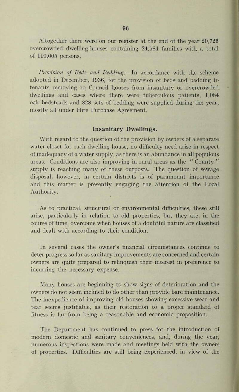 Altogether there were on our register at the end of the year 20,726 overcrowded dwelling-houses containing 24,584 families with a total of 110,005 persons. Provision of Beds and Bedding.—In accordance with the scheme adopted in December, 1936, for the provision of beds and bedding to tenants removing to Council houses from insanitary or overcrowded dwellings and cases where there were tuberculous patients, 1,084 oak bedsteads and 828 sets of bedding were supplied during the year, mostly all under Hire Purchase Agreement. Insanitary Dwellings. With regard to the question of the provision by owners of a separate water-closet for each dwelling-house, no difficulty need arise in respect of inadequacy of a water supply, as there is an abundance in all populous areas. Conditions are also improving in rural areas as the “ County ” supply is reaching many of these outposts. The question of sewage disposal, however, in certain districts is of paramount importance and this matter is presently engaging the attention of the Local Authority. As to practical, structural or environmental difficulties, these still arise, particularly in relation to old properties, but they are, in the course of time, overcome when houses of a doubtful nature are classified and dealt with according to their condition. In several cases the owner’s financial circumstances continue to deter progress so far as sanitary improvements are concerned and certain owners are quite prepared to relinquish their interest in preference to incurring the necessary expense. Many houses are beginning to show signs of deterioration and the owners do not seem inclined to do other than provide bare maintenance. The inexpedience of improving old houses showing excessive wear and tear seems justifiable, as their restoration to a proper standard of fitness is far from being a reasonable and economic proposition. The Department has continued to press for the introduction of modern domestic and sanitary conveniences, and, during the year, numerous inspections were made and meetings held with the owners of properties. Difficulties are still being experienced, in view of the