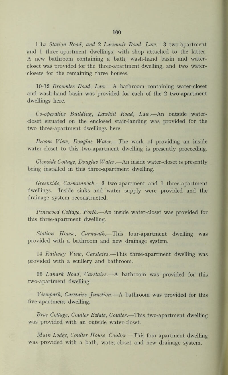 1-la Station Road, and 2 Lawmuir Road, Law.—3 two-apartment and 1 three-apartment dwellings, with shop attached to the latter. A new bathroom containing a bath, wash-hand basin and water- closet was provided for the three-apartment dwelling, and two water- closets for the remaining three houses. 10-12 Brownlee Road, Law.—A bathroom containing water-closet and wash-hand basin was provided for each of the 2 two-apartment dwellings here. Co-operative Building, Lawhill Road, Law.—An outside water- closet situated on the enclosed stair-landing was provided for the two three-apartment dwellings here. Broom View, Douglas Water.-—The work of providing an inside water-closet to this two-apartment dwelling is presently proceeding. Glenside Cottage, Douglas Water.—An inside water-closet is presently being installed in this three-apartment dwelling. Greenside, Carmunnock.—3 two-apartment and 1 three-apartment dwellings. Inside sinks and ’water supply were provided and the drainage system reconstructed. Pinewood Cottage, Forth.—An inside water-closet was provided for this three-apartment dwelling. Station House, Carnwath.—This four-apartment dwelling was provided with a bathroom and new drainage system. 14 Railway View, Car stairs.—This three-apartment dwelling was provided with a scullery and bathroom. 96 Lanark Road, Carstairs.—A bathroom was provided for this two-apartment dwelling. Viewpark, Carstairs Junction.—A bathroom was provided for this five-apartment dwelling. Brae Cottage, Coidter Estate, Coulter.—This two-apartment dwelling was provided with an outside water-closet. Main Lodge, Coulter House, Coulter.—This four-apartment dwelling was provided with a bath, water-closet and new drainage system.