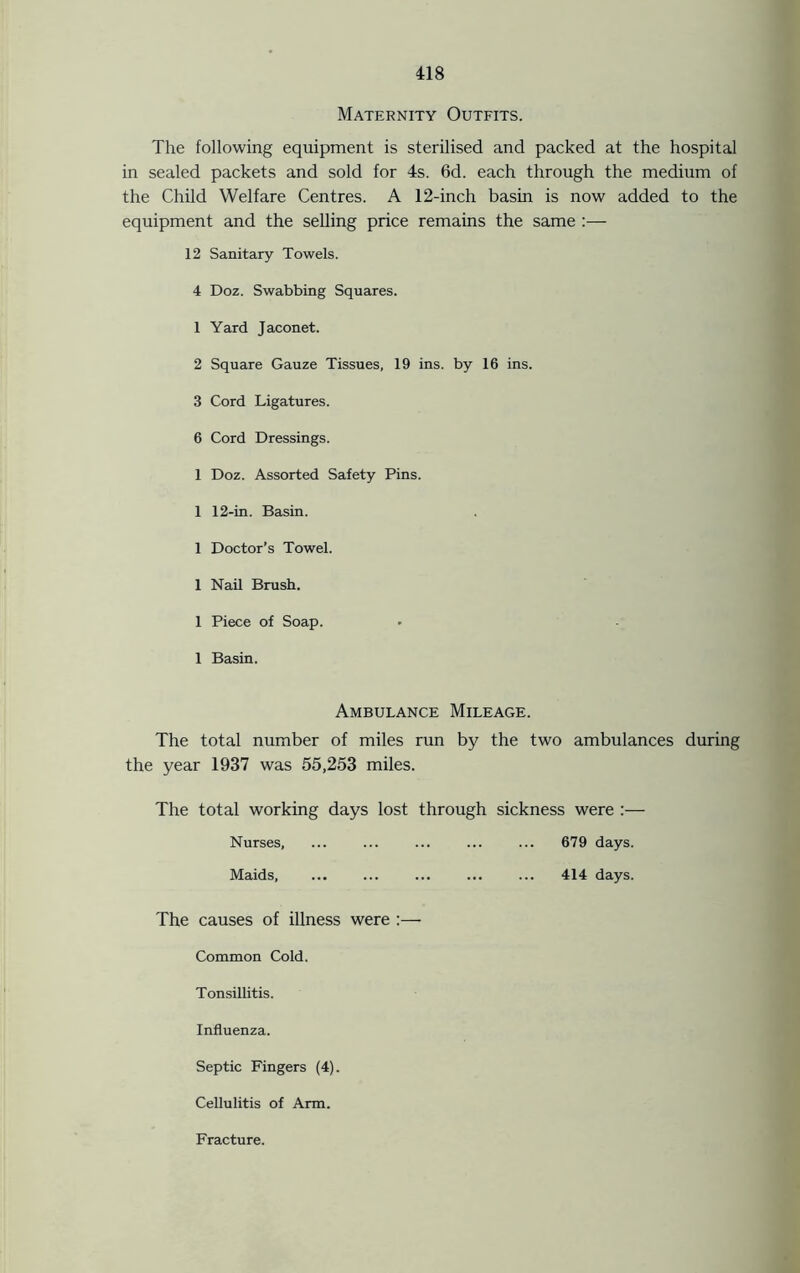 Maternity Outfits. The following equipment is sterilised and packed at the hospital in sealed packets and sold for 4s. 6d. each through the medium of the Child Welfare Centres. A 12-inch basin is now added to the equipment and the selling price remains the same :— 12 Sanitary Towels. 4 Doz. Swabbing Squares. 1 Yard Jaconet. 2 Square Gauze Tissues, 19 ins. by 16 ins. 3 Cord Ligatures. 6 Cord Dressings. 1 Doz. Assorted Safety Pins. 1 12-in. Basin. 1 Doctor’s Towel. 1 Nail Brush. 1 Piece of Soap. 1 Basin. Ambulance Mileage. The total number of miles run by the two ambulances during the year 1937 was 55,253 miles. The total working days lost through sickness were :— Nurses, ... ... ... ... ... 679 days. Maids, ... ... ... ... ... 414 days. The causes of illness were :— Common Cold. Tonsillitis. Influenza. Septic Fingers (4). Cellulitis of Arm. Fracture.