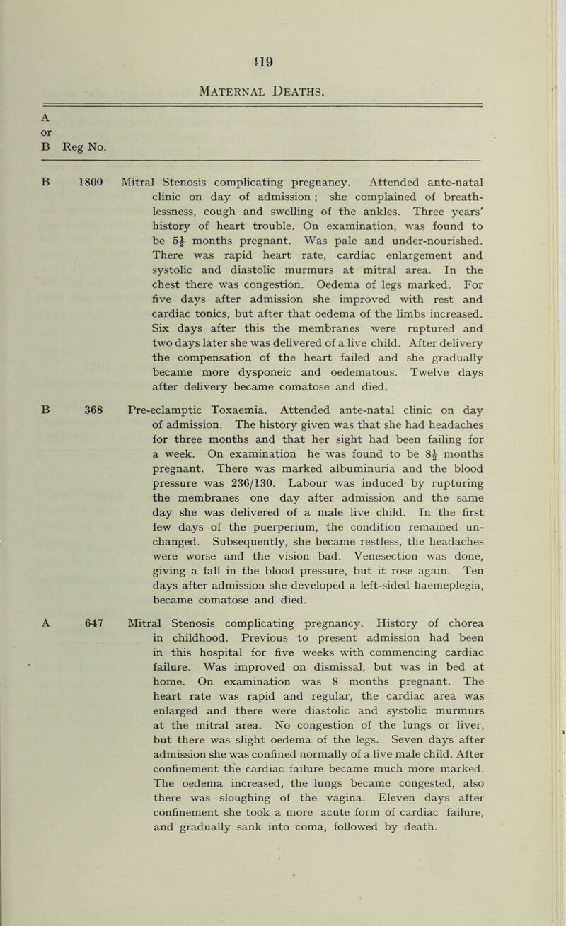 119 Maternal Deaths. A or B Reg No. B 1800 Mitral Stenosis complicating pregnancy. Attended ante-natal clinic on day of admission ; she complained of breath- lessness, cough and swelling of the ankles. Three years’ history of heart trouble. On examination, was found to be 5£ months pregnant. Was pale and under-nourished. There was rapid heart rate, cardiac enlargement and systolic and diastolic murmurs at mitral area. In the chest there was congestion. Oedema of legs marked. For five days after admission she improved with rest and cardiac tonics, but after that oedema of the limbs increased. Six days after this the membranes were ruptured and two days later she was delivered of a live child. After delivery the compensation of the heart failed and she gradually became more dysponeic and oedematous. Twelve days after delivery became comatose and died. B 368 Pre-eclamptic Toxaemia. Attended ante-natal clinic on day of admission. The history given was that she had headaches for three months and that her sight had been failing for a week. On examination he was found to be 8j months pregnant. There was marked albuminuria and the blood pressure was 236/130. Labour was induced by rupturing the membranes one day after admission and the same day she was delivered of a male live child. In the first few days of the puerperium, the condition remained un- changed. Subsequently, she became restless, the headaches were worse and the vision bad. Venesection was done, giving a fall in the blood pressure, but it rose again. Ten days after admission she developed a left-sided haemeplegia, became comatose and died. A 647 Mitral Stenosis complicating pregnancy. History of chorea in childhood. Previous to present admission had been in this hospital for five weeks with commencing cardiac failure. Was improved on dismissal, but was in bed at home. On examination was 8 months pregnant. The heart rate was rapid and regular, the cardiac area was enlarged and there were diastolic and systolic murmurs at the mitral area. No congestion of the lungs or liver, but there was slight oedema of the legs. Seven days after admission she was confined normally of a live male child. After confinement the cardiac failure became much more marked. The oedema increased, the lungs became congested, also there was sloughing of the vagina. Eleven days after confinement she took a more acute form of cardiac failure, and gradually sank into coma, followed by death.