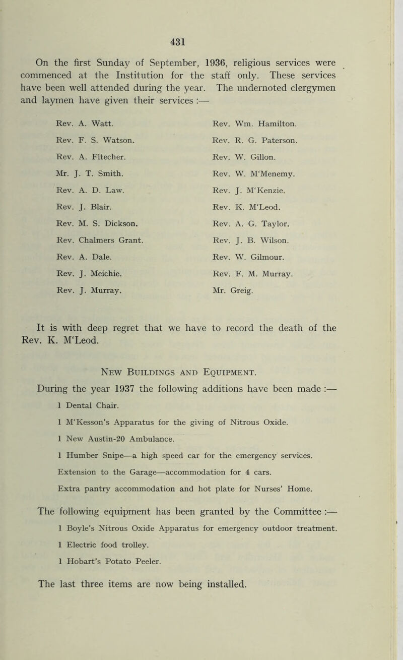 On the first Sunday of September, 1936, religious services were commenced at the Institution for the staff only. These services have been well attended during the year. The undernoted clergymen and laymen have given their services :— Rev. A. Watt. Rev. Wm. Hamilton. Rev. F. S. Watson. Rev. R. G. Paterson. Rev. A. Fltecher. Rev. W. Gillon. Mr. J. T. Smith. Rev. W. M'Menemy. Rev. A. D. Law. Rev. J. M'Kenzie. Rev. J. Blair. Rev. K. M’Leod. Rev. M. S. Dickson. Rev. A. G. Taylor. Rev. Chalmers Grant. Rev. J. B. Wilson. Rev. A. Dale. Rev. W. Gilmour. Rev. J. Meichie. Rev. F. M. Murray. Rev. J. Murray. Mr. Greig. It is with deep regret that we have to record the death of the Rev. K. M'Leod. New Buildings and Equipment. During the year 1937 the following additions have been made :— 1 Dental Chair. 1 M'Kesson’s Apparatus for the giving of Nitrous Oxide. 1 New Austin-20 Ambulance. 1 Humber Snipe—a high speed car for the emergency services. Extension to the Garage—accommodation for 4 cars. Extra pantry accommodation and hot plate for Nurses’ Home. The following equipment has been granted by the Committee :— 1 Boyle’s Nitrous Oxide Apparatus for emergency outdoor treatment. 1 Electric food trolley. 1 Hobart’s Potato Peeler. The last three items are now being installed.