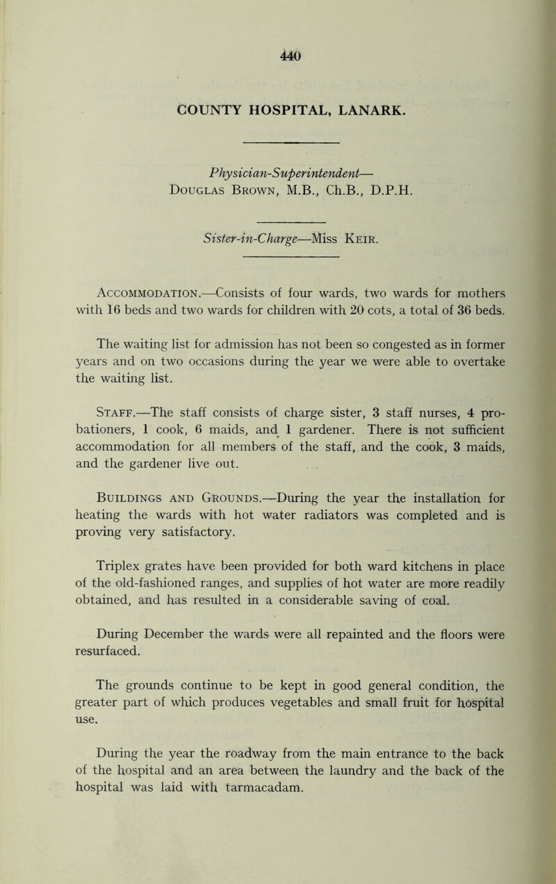 COUNTY HOSPITAL, LANARK. Physician-Superintendent— Douglas Brown, M.B., Ch.B., D.P.H. Sister-in-Charge—Miss Keir. Accommodation.-—Consists of four wards, two wards for mothers with 16 beds and two wards for children with 20 cots, a total of 36 beds. The waiting list for admission has not been so congested as in former years and on two occasions during the year we were able to overtake the waiting list. Staff.—The staff consists of charge sister, 3 staff nurses, 4 pro- bationers, 1 cook, 6 maids, and 1 gardener. There is not sufficient accommodation for all members of the staff, and the cook, 3 maids, and the gardener live out. Buildings and Grounds.—During the year the installation for heating the wards with hot water radiators was completed and is proving very satisfactory. Triplex grates have been provided for both ward kitchens in place of the old-fashioned ranges, and supplies of hot water are more readily obtained, and has resulted in a considerable saving of coal. During December the wards were all repainted and the floors were resurfaced. The grounds continue to be kept in good general condition, the greater part of which produces vegetables and small fruit for hospital use. During the year the roadway from the main entrance to the back of the hospital and an area between the laundry and the back of the hospital was laid with tarmacadam.