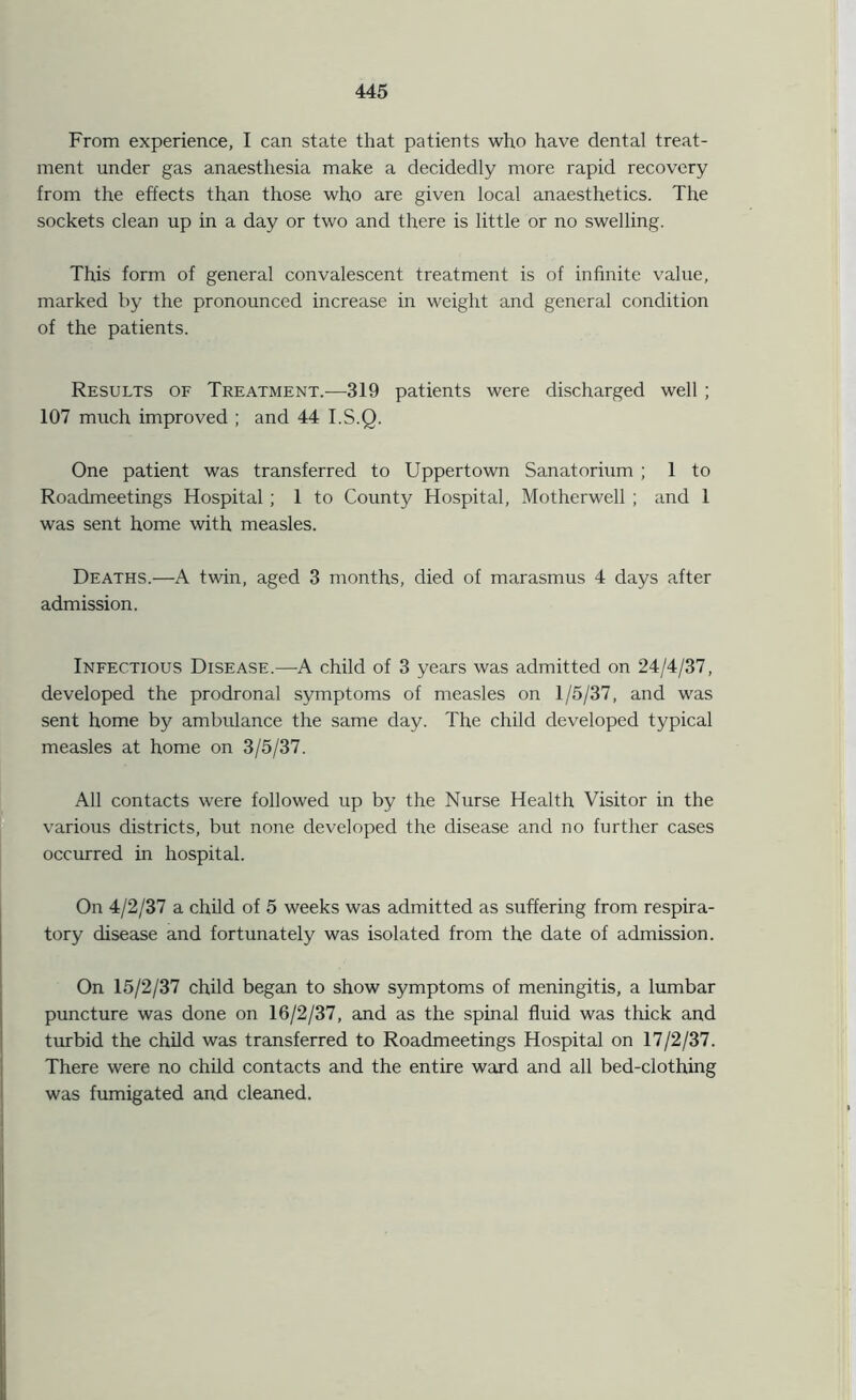 From experience, I can state that patients who have dental treat- ment under gas anaesthesia make a decidedly more rapid recovery from the effects than those who are given local anaesthetics. The sockets clean up in a day or two and there is little or no swelling. This form of general convalescent treatment is of infinite value, marked by the pronounced increase in weight and general condition of the patients. Results of Treatment.—319 patients were discharged well ; 107 much improved ; and 44 I.S.Q. One patient was transferred to Uppertown Sanatorium ; 1 to Roadmeetings Hospital; 1 to County Hospital, Motherwell ; and 1 was sent home with measles. Deaths.—A twin, aged 3 months, died of marasmus 4 days after admission. Infectious Disease.—A child of 3 years was admitted on 24/4/37, developed the prodronal symptoms of measles on 1/5/37, and was sent home by ambulance the same day. The child developed typical measles at home on 3/5/37. All contacts were followed up by the Nurse Health Visitor in the various districts, but none developed the disease and no further cases occurred in hospital. On 4/2/37 a child of 5 weeks was admitted as suffering from respira- tory disease and fortunately was isolated from the date of admission. On 15/2/37 child began to show symptoms of meningitis, a lumbar puncture was done on 16/2/37, and as the spinal fluid was thick and turbid the child was transferred to Roadmeetings Hospital on 17/2/37. There were no child contacts and the entire ward and all bed-clothing was fumigated and cleaned.