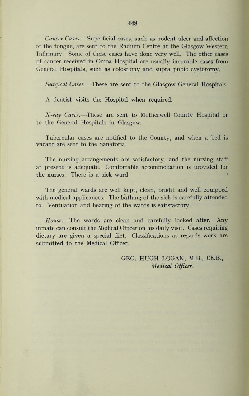 Cancer Cases.—Superficial cases, such as rodent ulcer and affection of the tongue, are sent to the Radium Centre at the Glasgow Western Infirmary. Some of these cases have done very well. The other cases of cancer received in Omoa Hospital are usually incurable cases from General Hospitals, such as colostomy and supra pubic cystotomy. Surgical Cases.—These are sent to the Glasgow General Hospitals. A dentist visits the Hospital when required. X-ray Cases.—These are sent to Motherwell County Hospital or to the General Hospitals in Glasgow. Tubercular cases are notified to the County, and when a bed is vacant are sent to the Sanatoria. The nursing arrangements are satisfactory, and the nursing staff at present is adequate. Comfortable accommodation is provided for the nurses. There is a sick ward. The general wards are well kept, clean, bright and well equipped with medical applicances. The bathing of the sick is carefully attended to. Ventilation and heating of the wards is satisfactory. House.—The wards are clean and carefully looked after. Any inmate can consult the Medical Officer on his daily visit. Cases requiring dietary are given a special diet. Classifications as regards work are submitted to the Medical Officer. GEO. HUGH LOGAN, M.B., Ch.B., Medical Officer.