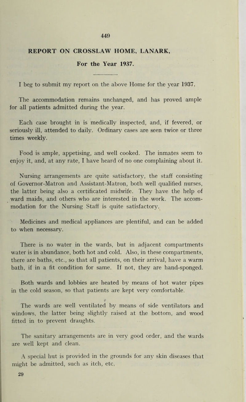 REPORT ON CROSSLAW HOME, LANARK, For the Year 1937. I beg to submit my report on the above Home for the year 1937. The accommodation remains unchanged, and has proved ample for all patients admitted during the year. Each case brought in is medically inspected, and, if fevered, or seriously ill, attended to daily. Ordinary cases are seen twice or three times weekly. Food is ample, appetising, and well cooked. The inmates seem to enjoy it, and, at any rate, I have heard of no one complaining about it. Nursing arrangements are quite satisfactory, the staff consisting of Governor-Matron and Assistant-Matron, both well qualified nurses, the latter being also a certificated midwife. They have the help of ward maids, and others who are interested in the work. The accom- modation for the Nursing Staff is quite satisfactory. Medicines and medical appliances are plentiful, and can be added to when necessary. There is no water in the wards, but in adjacent compartments water is in abundance, both hot and cold. Also, in these compartments, there are baths, etc., so that all patients, on their arrival, have a warm bath, if in a fit condition for same. If not, they are hand-sponged. Both wards and lobbies are heated by means of hot water pipes in the cold season, so that patients are kept very comfortable. The wards are well ventilated by means of side ventilators and windows, the latter being slightly raised at the bottom, and wood fitted in to prevent draughts. The sanitary arrangements are in very good order, and the wards are well kept and clean. A special hut is provided in the grounds for any skin diseases that might be admitted, such as itch, etc, 29