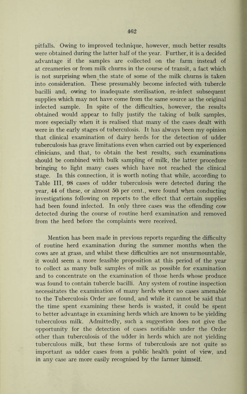 pitfalls. Owing to improved technique, however, much better results were obtained during the latter half of the year. Further, it is a decided advantage if the samples are collected on the farm instead of at creameries or from milk churns in the course of transit, a fact which is not surprising when the state of some of the milk churns is taken into consideration. These presumably become infected with tubercle bacilli and, owing to inadequate sterilisation, re-infect subsequent supplies which may not have come from the same source as the original infected sample. In spite of the difficulties, however, the results obtained would appear to fully justify the taking of bulk samples, more especially when it is realised that many of the cases dealt with were in the early stages of tuberculosis. It has always been my opinion that clinical examination of dairy herds for the detection of udder tuberculosis has grave limitations even when carried out by experienced clinicians, and that, to obtain the best results, such examinations should be combined with bulk sampling of milk, the latter procedure bringing to light many cases which have not reached the clinical stage. In this connection, it is worth noting that while, according to Table III, 98 cases of udder tuberculosis were detected during the year, 44 of these, or almost 50 per cent., were found when conducting investigations following on reports to the effect that certain supplies had been found infected. In only three cases was the offending cow detected during the course of routine herd examination and removed from the herd before the complaints were received. Mention has been made in previous reports regarding the difficulty of routine herd examination during the summer months when the cows are at grass, and whilst these difficulties are not unsurmountable, it would seem a more feasible proposition at this period of the year to collect as many bulk samples of milk as possible for examination and to concentrate on the examination of those herds whose produce was found to contain tubercle bacilli. Any system of routine inspection necessitates the examination of many herds where no cases amenable to the Tuberculosis Order are found, and while it cannot be said that the time spent examining these herds is wasted, it could be spent to better advantage in examining herds which are known to be yielding tuberculous milk. Admittedly, such a suggestion does not give the opportunity for the detection of cases notifiable under the Order other than tuberculosis of the udder in herds which are not yielding tuberculous milk, but these forms of tuberculosis are not quite so important as udder cases from a public health point of view, and in any case are more easily recognised by the farmer himself.