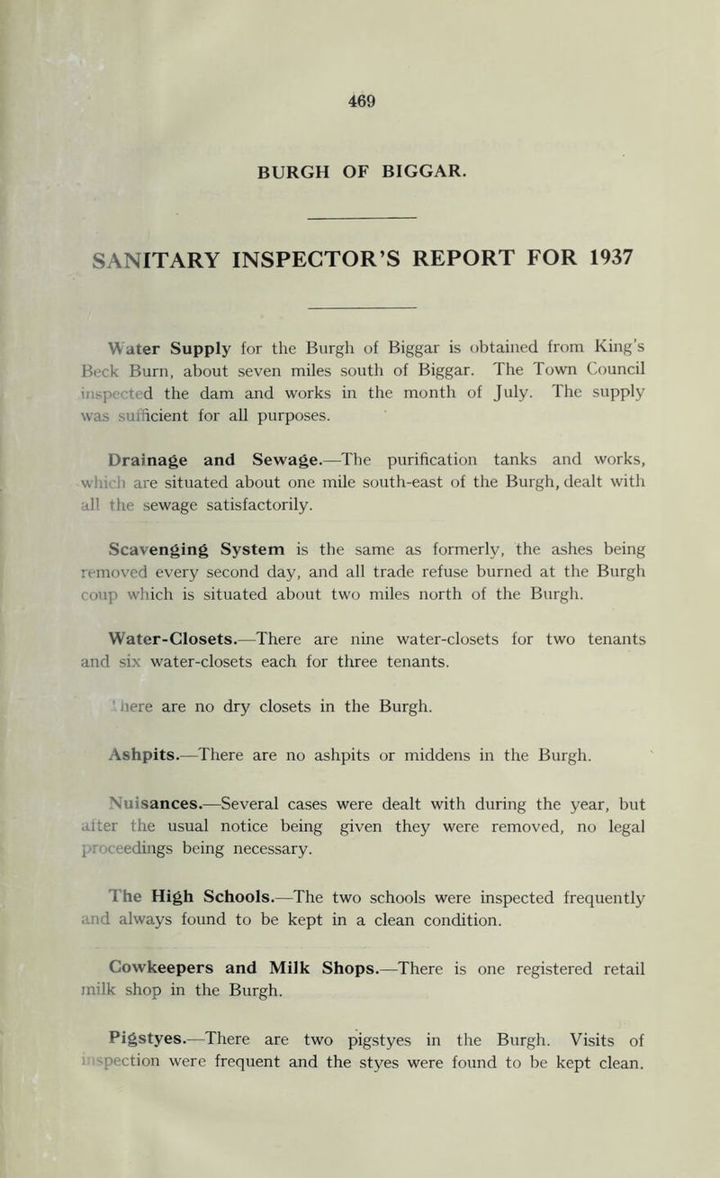 BURGH OF BIGGAR. SANITARY INSPECTOR’S REPORT FOR 1937 Water Supply for the Burgh of Biggar is obtained from King’s Beck Burn, about seven miles south of Biggar. The Town Council inspected the dam and works in the month of July. I he supply was sufficient for all purposes. Drainage and Sewage.—The purification tanks and works, win 'li are situated about one mile south-east of the Burgh, dealt with all the sewage satisfactorily. Scavenging System is the same as formerly, the ashes being removed every second day, and all trade refuse burned at the Burgh coup which is situated about two miles north of the Burgh. Water-Closets.—There are nine water-closets for two tenants and six water-closets each for three tenants. here are no dry closets in the Burgh. Ashpits.—There are no ashpits or middens in the Burgh. Nuisances.—Several cases were dealt with during the year, but after the usual notice being given they were removed, no legal i (eedings being necessary. The High Schools .—The two schools were inspected frequently and always found to be kept in a clean condition. Cowkeepers and Milk Shops.—There is one registered retail milk shop in the Burgh. Pigstyes.—There are two pigstyes in the Burgh. Visits of pection were frequent and the styes were found to be kept clean.