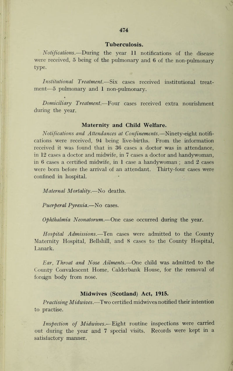Tuberculosis. Notifications.—During the year 11 notifications of the disease were received, 5 being of the pulmonary and 6 of the non-pulmonary type. Institutional Treatment.—Six cases received institutional treat- ment-—5 pulmonary and 1 non-pulmonary. Domiciliary Treatment.—Four cases received extra nourishment during the year. Maternity and Child Welfare. Notifications and Attendances at Confinements.—Ninety-eight notifi- cations were received, 94 being live-births. From the information received it was found that in 36 cases a doctor was in attendance, in 12 cases a doctor and midwife, in 7 cases a doctor and handywoman, in 6 cases a certified midwife, in 1 case a handywoman ; and 2 cases were born before the arrival of an attendant. Thirty-four cases were confined in hospital. Maternal Mortality .—No deaths. Puerperal Pyrexia.—No cases. Ophthalmia Neonatorum.—One case occurred during the year. Hospital Admissions.-—Ten cases were admitted to the County Maternity Hospital, Bellshill, and 8 cases to the County Hospital, Lanark. Ear, Throat and Nose Ailments.—One child was admitted to the County Convalescent Home, Calderbank House, for the removal of foreign body from nose. Midwives (Scotland) Act, 1915. Practising Midwives.—Two certified midwives notified their intention to practise. Inspection of Midwives.—Eight routine inspections were carried out during the year and 7 special visits, Records were kept in a satisfactory manner.