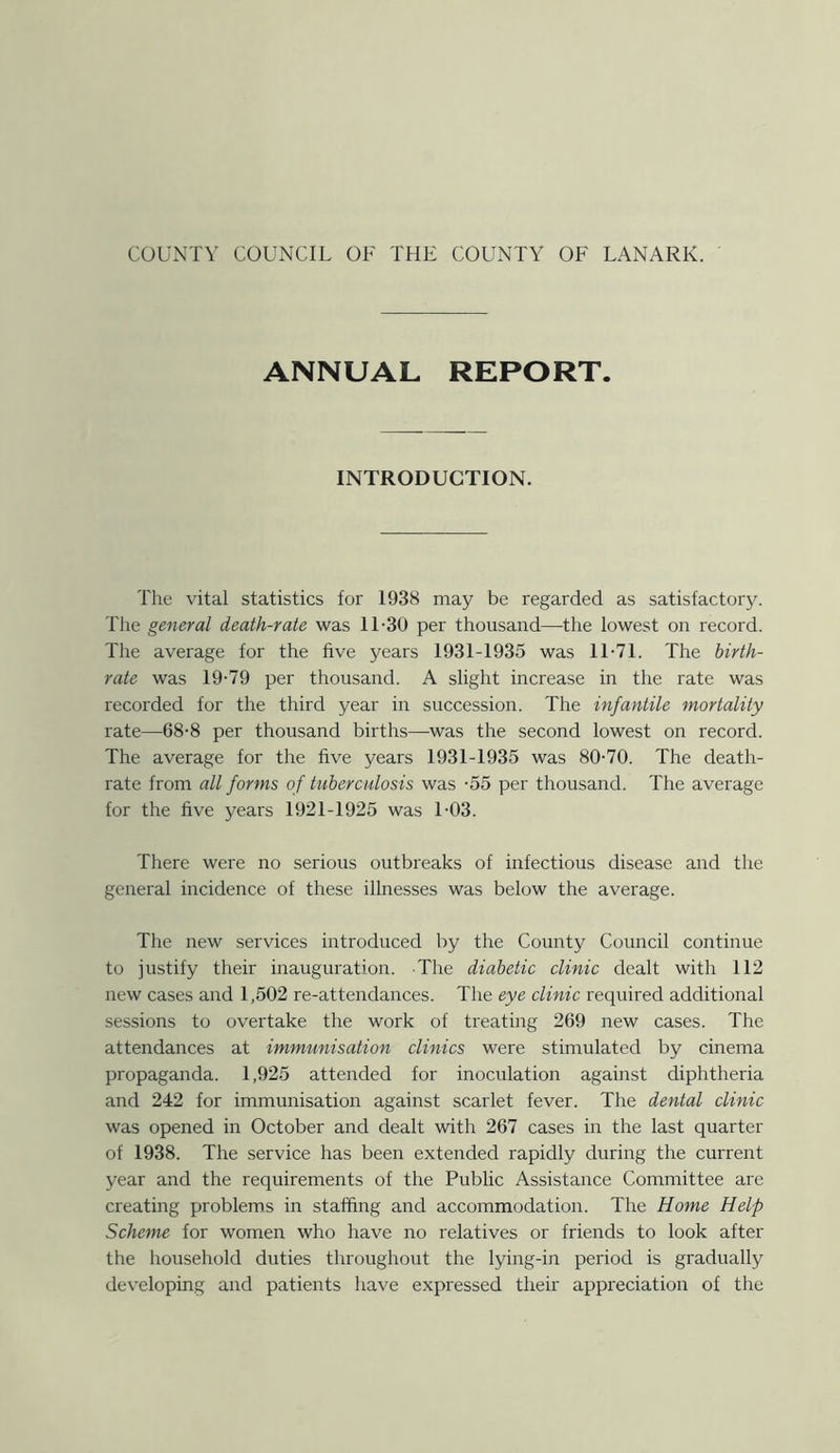 ANNUAL REPORT. INTRODUCTION. The vital statistics for 1938 may be regarded as satisfactory. The general death-rate was 11-30 per thousand—the lowest on record. The average for the five years 1931-1935 was 11-71. The birth- rate was 19-79 per thousand. A slight increase in the rate was recorded for the third year in succession. The infantile mortality rate—68-8 per thousand births—was the second lowest on record. The average for the live years 1931-1935 was 80-70. The death- rate from all forms of tuberculosis was -55 per thousand. The average for the live years 1921-1925 was 1-03. There were no serious outbreaks of infectious disease and the general incidence of these illnesses was below the average. The new services introduced by the County Council continue to justify their inauguration. The diabetic clinic dealt with 112 new cases and 1,502 re-attendances. The eye clinic required additional sessions to overtake the work of treating 269 new cases. The attendances at immunisation clinics were stimulated by cinema propaganda. 1,925 attended for inoculation against diphtheria and 242 for immunisation against scarlet fever. The dental clinic was opened in October and dealt with 267 cases in the last quarter of 1938. The service has been extended rapidly during the current year and the requirements of the Public Assistance Committee are creating problems in staffing and accommodation. The Home Help Scheme for women who have no relatives or friends to look after the household duties throughout the lying-in period is gradually developing and patients have expressed their appreciation of the