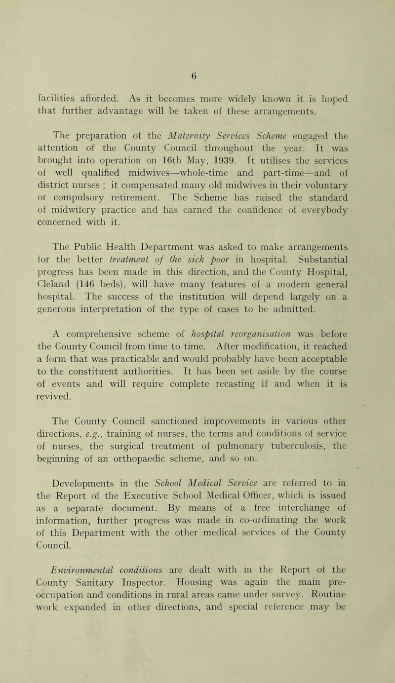 facilities afforded. As it becomes more widely known it is hoped that further advantage will be taken of these arrangements. The preparation of the Maternity Services Scheme engaged the attention of the County Council throughout the year. It was brought into operation on 16th May, 1939. It utilises the services of well qualified midwives—whole-time and part-time—and of district nurses ; it compensated many old midwives in their voluntary or compulsory retirement. The Scheme has raised the standard of midwifery practice and has earned the confidence of everybody concerned with it. The Public Health Department was asked to make arrangements for the better treatment of the sick poor in hospital. Substantial progress has been made in this direction, and the County Hospital, Cleland (146 beds), will have many features of a modern general hospital. The success of the institution v/ill depend largely on a generous interpretation of the type of cases to be admitted. A comprehensive scheme of hospital reorganisation was. before the County Council from time to time. After modification, it reached a form that was practicable and would probably have been acceptable to the constituent authorities. It has been set aside by the course of events and will require complete recasting if and when it is revived. The County Council sanctioned improvements in various other directions, e.g., training of nurses, the terms and conditions of service of nurses, the surgical treatment of pulmonary tuberculosis, the beginning of an orthopaedic scheme, and so on. Developments in the School Medical Service are referred to in the Report of the Executive School Medical Officer, which is issued as a separate document. By means of a free interchange of information, further progress was made in co-ordinating the work of this Department with the other medical services of the County Council. Environmental conditions are dealt with in the Report of the County Sanitary Inspector. Housing was again the main pre- occupation and conditions in rural areas came under survey. Routine work expanded in other directions, and special reference may be