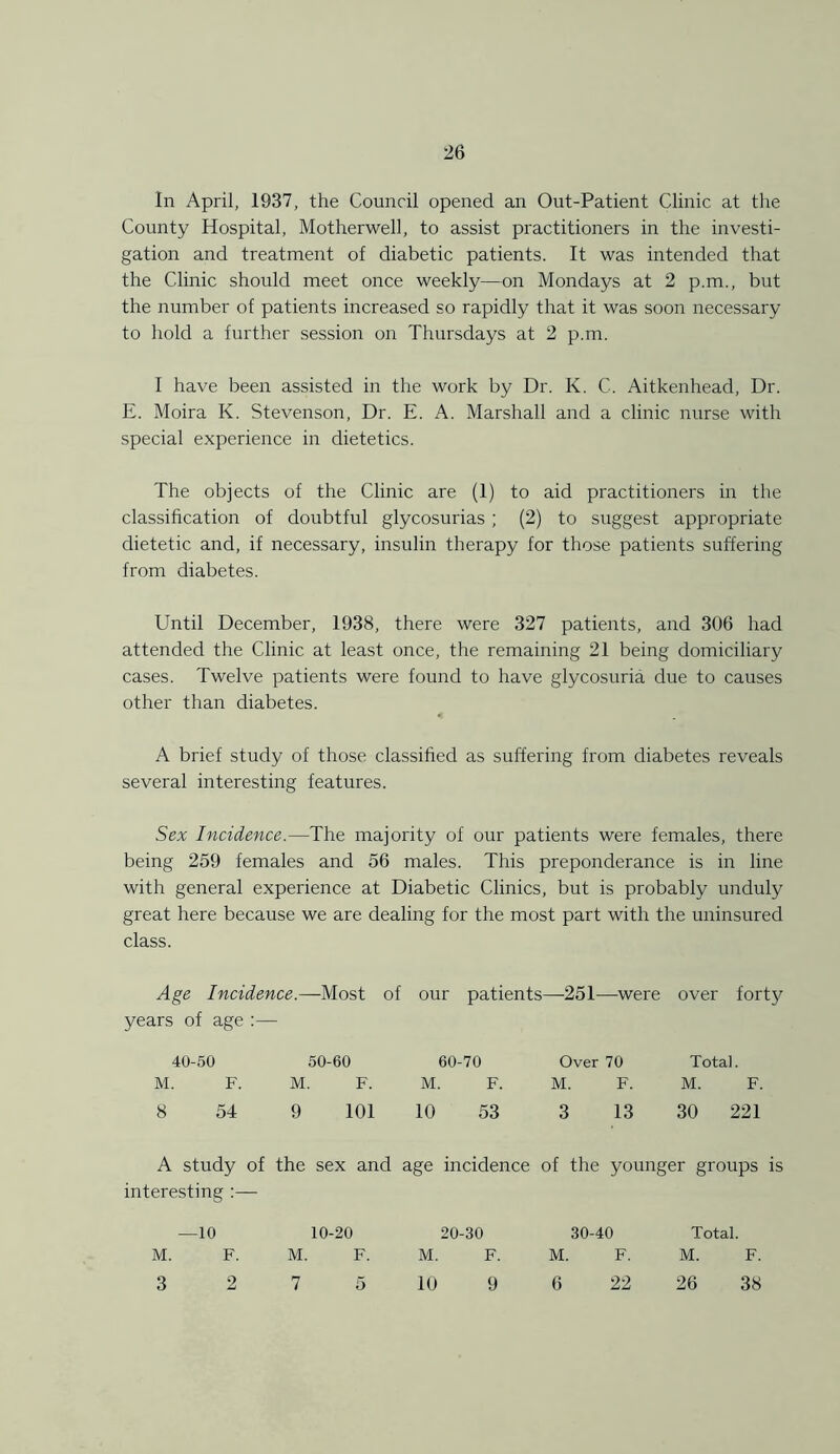 In April, 1937, the Council opened an Out-Patient Clinic at the County Hospital, Motherwell, to assist practitioners in the investi- gation and treatment of diabetic patients. It was intended that the Clinic should meet once weekly—on Mondays at 2 p.m., but the number of patients increased so rapidly that it was soon necessary to hold a further session on Thursdays at 2 p.m. I have been assisted in the work by Dr. K. C. Aitkenhead, Dr. E. Moira K. Stevenson, Dr. E. A. Marshall and a clinic nurse with special experience in dietetics. The objects of the Clinic are (1) to aid practitioners in the classification of doubtful glycosurias ; (2) to suggest appropriate dietetic and, if necessary, insulin therapy for those patients suffering from diabetes. Until December, 1938, there were 327 patients, and 306 had attended the Clinic at least once, the remaining 21 being domiciliary cases. Twelve patients were found to have glycosuria due to causes other than diabetes. A brief study of those classified as suffering from diabetes reveals several interesting features. Sex Incidence.—The majority of our patients were females, there being 259 females and 56 males. This preponderance is in line with general experience at Diabetic Clinics, but is probably unduly great here because we are dealing for the most part with the uninsured class. Age Incidence.—Most of years of age :— our patients —-251—-were over forty 40-50 50-60 60-70 Over 70 Total. M. F. M. F. M. F. M. F. M. F. 8 54 9 101 10 53 3 13 30 221 A study of the sex and interesting age incidence of the younger groups is —10 10-20 20-30 30-40 Total. M. F. M. F. M. F. M. F. M. F. 3 2 7 5 10 9 6 22 26 38