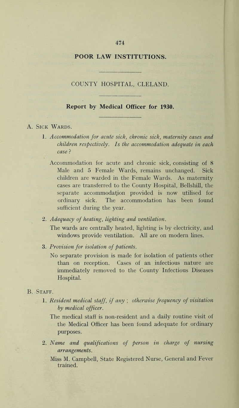 POOR LAW INSTITUTIONS. COUNTY HOSPITAL, CLELAND. Report by Medical Officer for 1930. A. Sick Wards. 1. Accommodation for acute sick, chronic sick, maternity cases and children respectively. Is the accommodation adequate in each case ? Accommodation for acute and chronic sick, consisting of 8 Male and 5 Female Wards, remains unchanged. Sick children are warded in the Female Wards. As maternity cases are transferred to the County Hospital, Bellshill, the separate accommodation provided is now utilised for ordinary sick. The accommodation has been found sufficient during the year. 2. Adequacy of heating, lighting and ventilation. The wards are centrally heated, lighting is by electricity, and windows provide ventilation. All are on modern lines. 3. Provision for isolation of patients. No separate provision is made for isolation of patients other than on reception. Cases of an infectious nature are immediately removed to the County Infectious Diseases Hospital. B. Staff. 1. Resident medical staff, if any ; otherwise frequency of visitation by medical officer. The medical staff is non-resident and a daily routine visit of the Medical Officer has been found adequate for ordinary purposes. 2. Name and qualifications of person in charge of nursing arrangements. Miss M. Campbell, State Registered Nurse, General and Fever trained.