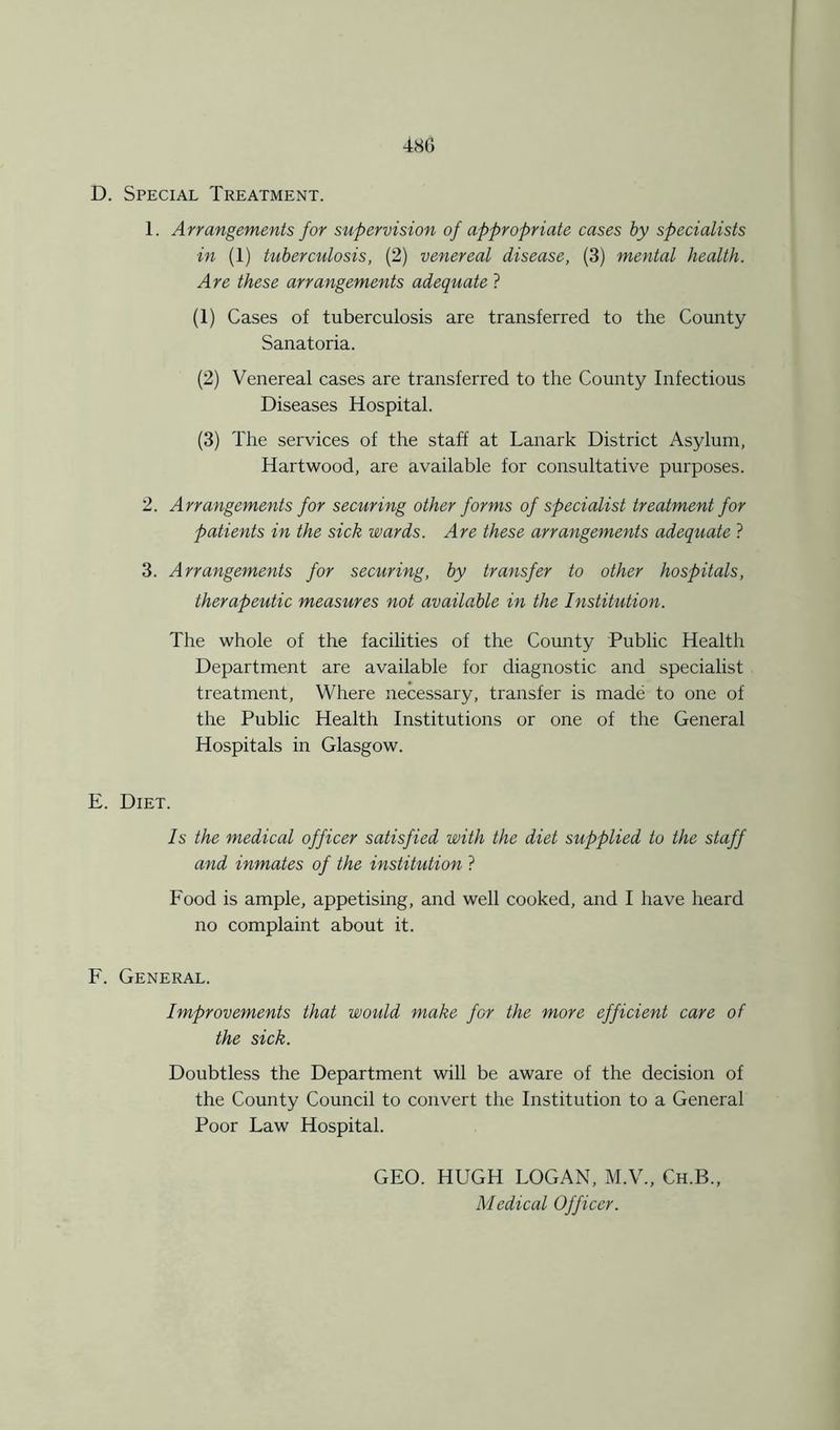 D. Special Treatment. 1. Arrangements for supervision of appropriate cases by specialists in (1) tuberculosis, (2) venereal disease, (3) mental health. Are these arrangements adequate ? (1) Cases of tuberculosis are transferred to the County Sanatoria. (2) Venereal cases are transferred to the County Infectious Diseases Hospital. (3) The services of the staff at Lanark District Asylum, Hartwood, are available for consultative purposes. 2. Arrangements for securing other forms of specialist treatment for patients in the sick wards. Are these arrangements adequate ? 3. Arrangements for securing, by transfer to other hospitals, therapeutic measures not available in the Institution. The whole of the facilities of the County Public Health Department are available for diagnostic and specialist treatment, Where necessary, transfer is made to one of the Public Health Institutions or one of the General Hospitals in Glasgow. E. Diet. Is the medical officer satisfied with the diet supplied to the staff and inmates of the institution ? Food is ample, appetising, and well cooked, and I have heard no complaint about it. F. General. Improvements that would make for the more efficient care of the sick. Doubtless the Department will be aware of the decision of the County Council to convert the Institution to a General Poor Law Hospital. GEO. HUGH LOGAN, M.V., Ch.B., Medical Officer.