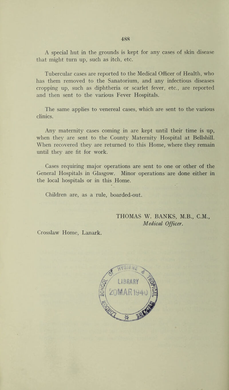 A special hut in the grounds is kept for any cases of skin disease that might turn up, such as itch, etc. Tubercular cases are reported to the Medical Officer of Health, who has them removed to the Sanatorium, and any infectious diseases cropping up, such as diphtheria or scarlet fever, etc., are reported and then sent to the various Fever Hospitals. The same applies to venereal cases, which are sent to the various clinics. Any maternity cases coming in are kept until their time is up, when they are sent to the County Maternity Hospital at Bellshill. When recovered they are returned to this Home, where they remain until they are fit for work. Cases requiring major operations are sent to one or other of the General Hospitals in Glasgow. Minor operations are done either in the local hospitals or in this Home. Children are, as a rule, boarded-out. THOMAS W. BANKS, M.B., C.M., Medical Officer. Crosslaw Home, Lanark.