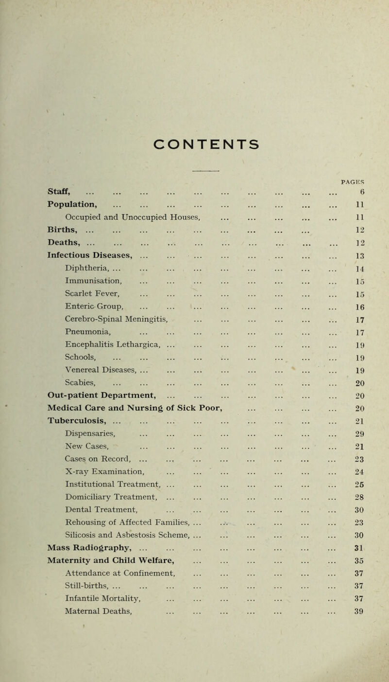 CONTENTS PAGKS Staff, 6 Population, ... ... ... 11 Occupied and Unoccupied Houses, ... ... ... ... ... 11 Births, ... 12 Deaths, ... ... ... ... ... ... ... ... ... ... ]2 Infectious Diseases, ... ... ... ... ... ... 13 Diphtheria, ... ... ... ... ... ... ... ... ... ]4 Immunisation, ... ... ... ... ... ... ... ... 15 Scarlet Fever, ... ... ... ... ... ... ... ... 15 Enteric Group, ... ... ... ... ... ... ... ... 16 Cerebro-Spinal Meningitis, ... ... ... ... ... ... 17 Pneumonia, ... ... ... ... ... ... ... ... 17 Encephalitis Lethargica, ... ... ... ... ... ... ... 19 Schools, ... ... ... ... ... ... ... ... ... 19 Venereal Diseases, ... ... ... ... ... ... ... ... 19 Scabies, ... ... ... ... ... ... ... ... ... 20 Out-patient Department, ... ... ... ... ... ... ... 20 Medical Care and Nursing of Sick Poor, ... ... ... ... 20 Tuberculosis, ... ... ... ... ... ... ... ... ... 21 Dispensaries, ... ... ... ... ... ... ... ... 29 New Cases, ... ... ... ... ... ... ... ... 21 Cases on Record, ... ... ... ... ... ... ... ... 23 X-ray Examination, ... ... ... ... ... ... ... 24 Institutional Treatment, ... ... ... ... ... ... ... 25 Domiciliary Treatment, ... ... ... ... ... ... ... 28 Dental Treatment, ... ... ... ... ... ... ... 30 Rehousing of Affected Families, ... ... ... ... ... ... 23 Silicosis and Asbestosis Scheme, ... ... ... ... ... ... 30 Mass Radiography, ... ... ... ... ... ... ... ... 31 Maternity and Child Welfare, ... ... ... ... ... ... 35 Attendance at Confinement, ... ... ... ... ... ... 37 Still-births, ... ... ... ... ... ... ... ... ... 37 Infantile Mortality, ... ... ... ... ... ... ... 37 Maternal Deaths, ... ... ... ... ... ... ... 39