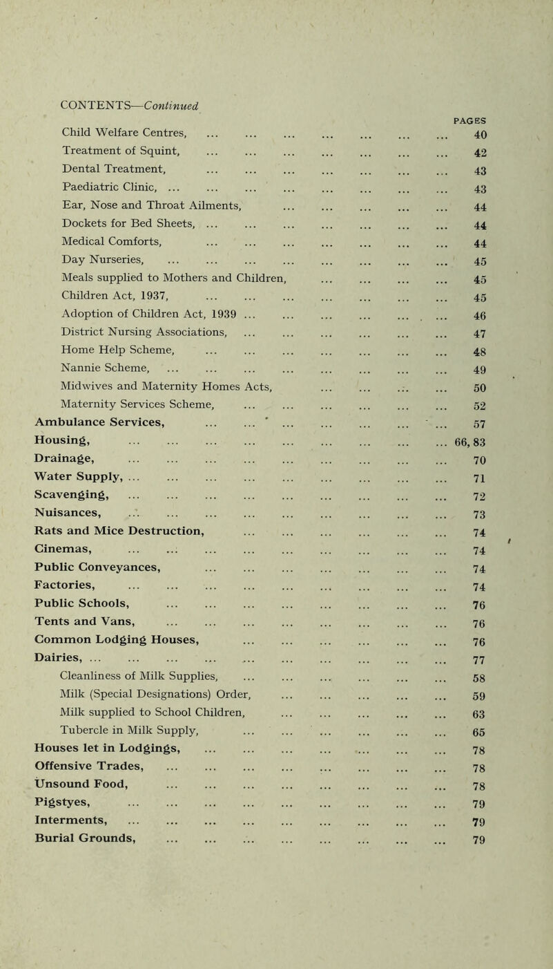 Child Welfare Centres, Treatment of Squint, Dental Treatment, Paediatric Clinic, ... Ear, Nose and Throat Ailments, Dockets for Bed Sheets, ... Medical Comforts, Day Nurseries, Meals supplied to Mothers and Children, Children Act, 1937, Adoption of Children Act, 1939 ... District Nursing Associations, Home Help Scheme, Nannie Scheme, Midwives and Maternity Homes Acts, Maternity Services Scheme, Ambulance Services, ... ’ Housing, Drainage, Water Supply, ... Scavenging, Nuisances, Rats and Mice Destruction, Cinemas, Public Conveyances, Factories, Public Schools, Tents and Vans, Common Lodging Houses, Dairies, ... Cleanliness of Milk Supplies, Milk (Special Designations) Order, Milk supplied to School Children, Tubercle in Milk Supply, Houses let in Lodgings, Offensive Trades, ... Unsound Food, ... Pigstyes, Interments, Burial Grounds, PAGES 40 42 43 43 44 44 44 45 45 45 46 47 48 49 50 52 57 66, 83 70 71 72 73 74 74 74 74 76 76 76 77 58 59 63 65 78 78 78 79 79 79