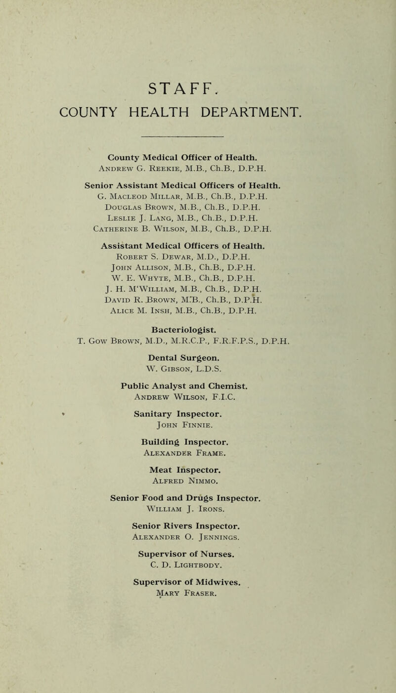 STAFF. COUNTY HEALTH DEPARTMENT. County Medical Officer of Health. Andrew G. Reekie, M.B., Ch.B., D.P.H. Senior Assistant Medical Officers of Health. G. Macleod Millar, M.B., Ch.B., D.P.H. Douglas Brown, M.B., Ch.B., D.P.H. Leslie J. Lang, M.B., Ch.B., D.P.H. Catherine B. Wilson, M.B., Ch.B., D.P.H. Assistant Medical Officers of Health. Robert S. Dewar, M.D., D.P.H. John Allison, M.B., Ch.B., D.P.H. W. E. Whyte, M.B., Ch.B., D.P.H. J. H. M'William, M.B., Ch.B., D.P.H. David R. Brown, M.T3., Ch.B., D.P.H. Alice M. Insh, M.B., Ch.B., D.P.H. Bacteriologist. T. Gow Brown, M.D., M.R.C.P., F.R.F.P.S., D.P.H. Dental Surgeon. W. Gibson, L.D.S. Public Analyst and Chemist. Andrew Wilson, F.I.C. » Sanitary Inspector. John Finnie. Building Inspector. Alexander Frame. Meat Inspector. Alfred Nimmo. Senior Food and Drugs Inspector. William J. Irons. Senior Rivers Inspector. Alexander O. Jennings. Supervisor of Nurses. C. D. Lightbody. Supervisor of Midwives. Mary Fraser.