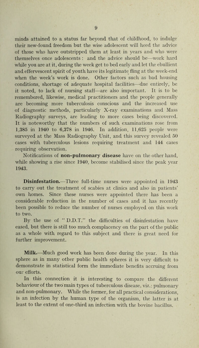 minds attained to a status far beyond that of childhood, to indulge their new-found freedom but the wise adolescent will heed the advice of those who have outstripped them at least in years and who were themselves once adolescents : and the advice should be—work hard while you are at it, during the week get to bed early and let the ebullient and effervescent spirit of youth have its legitimate fling at the week-end when the week’s work is done. Other factors such as bad housing conditions, shortage of adequate hospital facilities—due entirely, be it noted, to lack of nursing staff—are also important. It is to be remembered, likewise, medical practitioners and the people generally are becoming more tuberculosis conscious and the increased use of diagnostic methods, particularly X-ray examinations and Mass Radiography surveys, are leading to more cases being discovered. It is noteworthy that the numbers of such examinations rose from 1,385 in 1940 to 6,378 in 1946. In addition, 11,625 people were surveyed at the Mass Radiography Unit, and this survey revealed 50 cases with tuberculous lesions requiring treatment and 144 cases requiring observation. Notifications of non-pulmonary disease have on the other hand, while showing a rise since 1940, become stabilised since the peak year 1943. Disinfestation.—Three full-time nurses were appointed in 1943 to carry out the treatment of scabies at clinics and also in patients’ own homes. Since these nurses were appointed there has been a considerable reduction in the number of cases and it has recently been possible to reduce the number of nurses employed on this work to two. By the use of “ D.D.T.” the difficulties of disinfestation have eased, but there is still too much complacency on the part of the public as a whole with regard to this subject and there is great need for further improvement. Milk.—Much good work has been done during the year. In this sphere as in many other public health spheres it is very difficult to demonstrate in statistical form the immediate benefits accruing from our efforts. In this connection it is interesting to compare the different behaviour of the two main types of tuberculous disease, viz.: pulmonary and non-pulmonary. While the former, for all practical considerations, is an infection by the human type of the organism, the latter is at least to the extent of one-third an infection with the bovine bacillus.