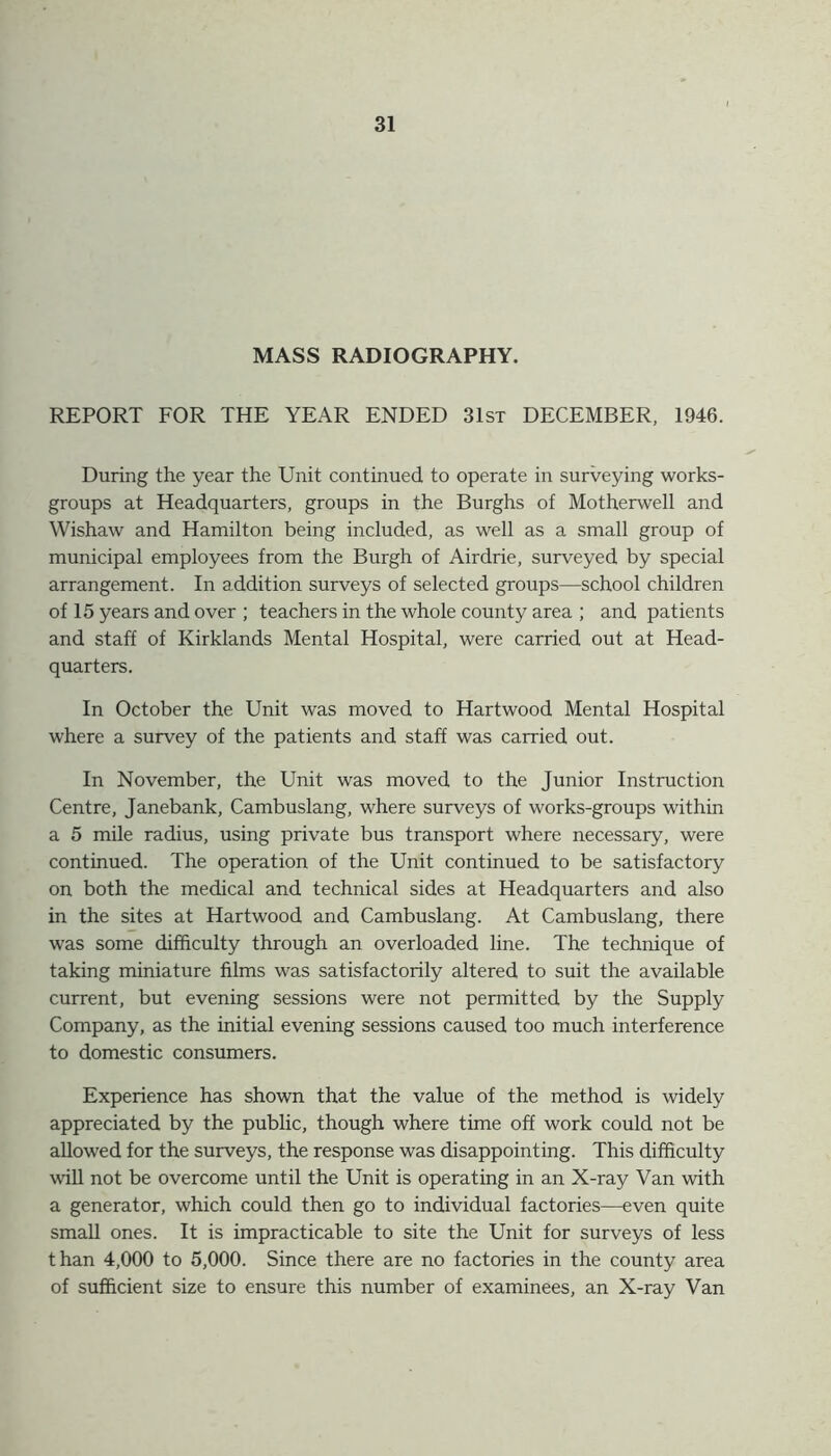 MASS RADIOGRAPHY. REPORT FOR THE YEAR ENDED 31st DECEMBER, 1946. During the year the Unit continued, to operate in surveying works- groups at Headquarters, groups in the Burghs of Motherwell and Wishaw and Hamilton being included, as well as a small group of municipal employees from the Burgh of Airdrie, surveyed by special arrangement. In addition surveys of selected groups—school children of 15 years and over ; teachers in the whole county area ; and patients and staff of Kirklands Mental Hospital, were carried out at Head- quarters. In October the Unit was moved to Hartwood Mental Hospital where a survey of the patients and staff was carried out. In November, the Unit was moved to the Junior Instruction Centre, Janebank, Cambuslang, where surveys of works-groups within a 5 mile radius, using private bus transport where necessary, were continued. The operation of the Unit continued to be satisfactory on both the medical and technical sides at Headquarters and also in the sites at Hartwood and Cambuslang. At Cambuslang, there was some difficulty through an overloaded line. The technique of taking miniature films was satisfactorily altered to suit the available current, but evening sessions were not permitted by the Supply Company, as the initial evening sessions caused too much interference to domestic consumers. Experience has shown that the value of the method is widely appreciated by the public, though where time off work could not be allowed for the surveys, the response was disappointing. This difficulty will not be overcome until the Unit is operating in an X-ray Van with a generator, which could then go to individual factories—even quite small ones. It is impracticable to site the Unit for surveys of less than 4,000 to 5,000. Since there are no factories in the county area of sufficient size to ensure this number of examinees, an X-ray Van