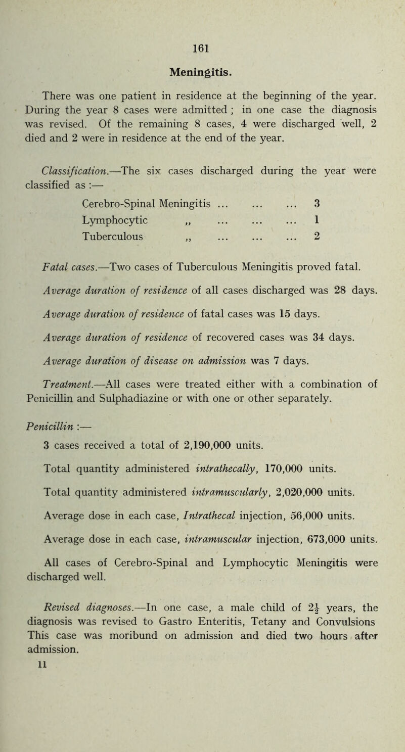 Meningitis. There was one patient in residence at the beginning of the year. During the year 8 cases were admitted ; in one case the diagnosis was revised. Of the remaining 8 cases, 4 were discharged well, 2 died and 2 were in residence at the end of the year. Classification.—The six cases discharged during the year were classified as :— Cerebro-Spinal Meningitis ... ... ... 3 Lymphocytic ,, ... ... ... 1 Tuberculous ,, 2 Fatal cases.—Two cases of Tuberculous Meningitis proved fatal. Average duration of residence of all cases discharged was 28 days. Average duration of residence of fatal cases was 15 days. Average duration of residence of recovered cases was 34 days. Average duration of disease on admission was 7 days. Treatment.—All cases were treated either with a combination of Penicillin and Sulphadiazine or with one or other separately. Penicillin :— 3 cases received a total of 2,190,000 units. Total quantity administered intrathecally, 170,000 units. Total quantity administered intramuscularly, 2,020,000 units. Average dose in each case, Intrathecal injection, 56,000 units. Average dose in each case, intramuscular injection, 673,000 units. All cases of Cerebro-Spinal and Lymphocytic Meningitis were discharged well. Revised diagnoses.—In one case, a male child of 2| years, the diagnosis was revised to Gastro Enteritis, Tetany and Convulsions This case was moribund on admission and died two hours after admission. 11