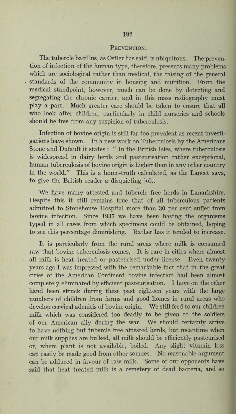 Prevention. The tubercle bacillus, as Ostler has said, is ubiquitous. The preven- tion of infection of the human type, therefore, presents many problems which are sociological rather than medical, the raising of the general » standards of the community in housing and nutrition. From the medical standpoint, however, much can be done by detecting and segregating the chronic carrier, and in this mass radiography must play a part. Much greater care should be taken to ensure that all who look after children, particularly in child nurseries and schools should be free from any suspicion of tuberculosis. Infection of bovine origin is still far too prevalent as recent investi- gations have shown. In a new work on Tuberculosis by the Americans Stone and Dufault it states : “ In the British Isles, where tuberculosis is widespread in dairy herds and pasteurisation rather exceptional, human tuberculosis of bovine origin is higher than in any other country in the world.” This is a home-truth calculated, as the Lancet says, to give the British reader a disquieting jolt. We have many attested and tubercle free herds in Lanarkshire. Despite this it still remains true that of all tuberculous patients admitted to Stonehouse Hospital more than 30 per cent suffer from bovine infection. Since 1937 we have been having the organisms typed in all cases from which specimens could be obtained, hoping to see this percentage diminishing. Rather has it tended to increase. It is particularly from the rural areas where milk is consumed raw that bovine tuberculosis comes. It is rare in cities where almost all milk is heat treated or pasteurised under license. Even twenty years ago I was impressed with the remarkable fact that in the great cities of the American Continent bovine infection had been almost completely eliminated by efficient pasteurisation. I have on the other hand been struck during these past eighteen years with the large numbers of children from farms and good homes in rural areas who develop cervical adenitis of bovine origin. We still feed to our children milk which was considered too deadly to be given to the soldiers of our American ally during the war. We should certainly strive to have nothing but tubercle free attested herds, but meantime when our milk supplies are bulked, all milk should be efficiently pasteurised or, where plant is not available, boiled. Any slight vitamin loss can easily be made good from other sources. No reasonable argument can be adduced in favour of raw milk. Some of our opponents have said that heat treated milk is a cemetery of dead bacteria, and so