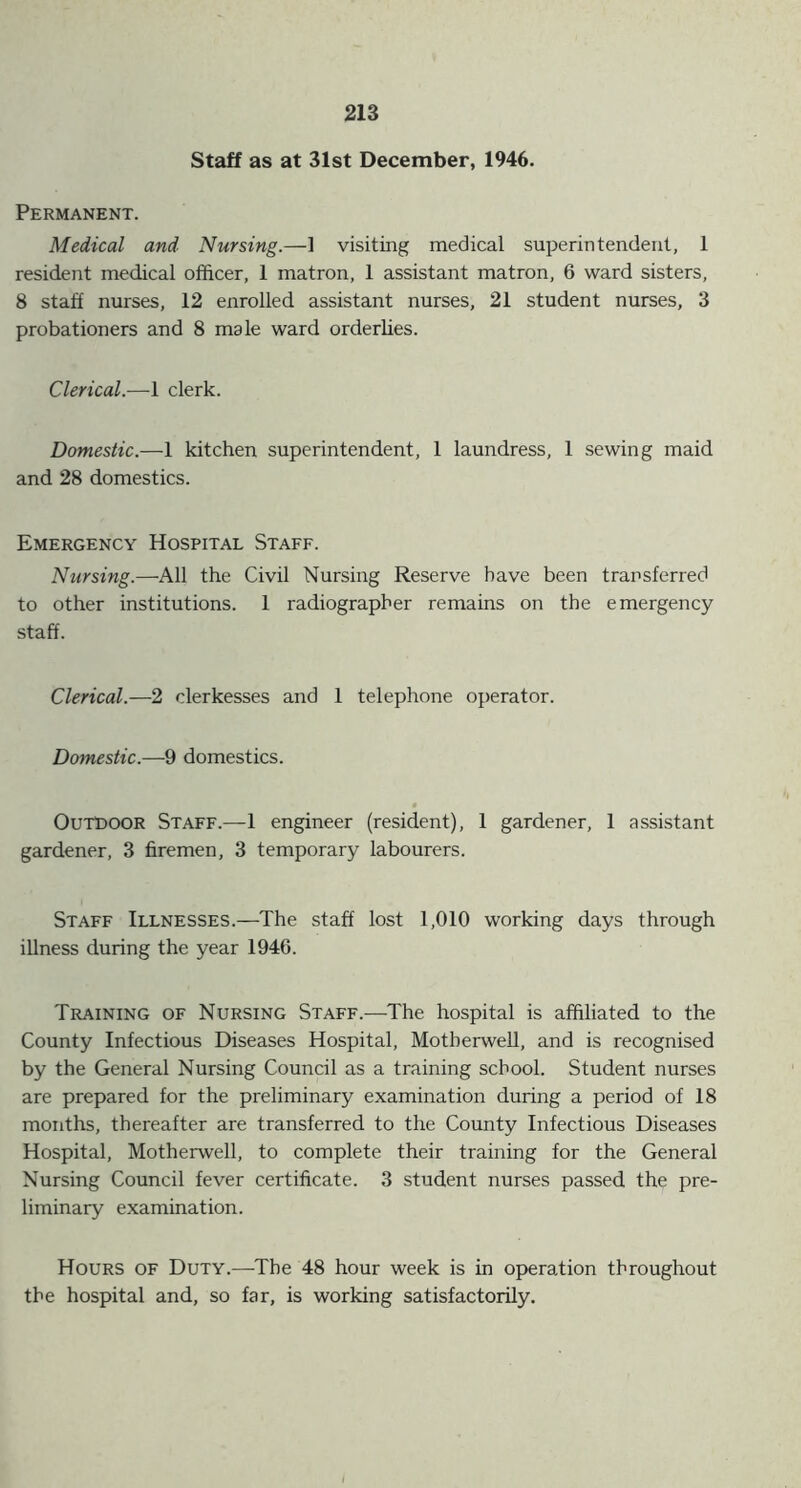 Staff as at 31st December, 1946. Permanent. Medical and Nursing.—1 visiting medical superintendent, 1 resident medical officer, 1 matron, 1 assistant matron, 6 ward sisters, 8 staff nurses, 12 enrolled assistant nurses, 21 student nurses, 3 probationers and 8 male ward orderlies. Clerical.—1 clerk. Domestic.—1 kitchen superintendent, 1 laundress, 1 sewing maid and 28 domestics. Emergency Hospital Staff. Nursing.—All the Civil Nursing Reserve have been transferred to other institutions. 1 radiographer remains on the emergency staff. Clerical.—2 clerkesses and 1 telephone operator. Domestic.—9 domestics. Outdoor Staff.—1 engineer (resident), 1 gardener, 1 assistant gardener, 3 firemen, 3 temporary labourers. Staff Illnesses.—The staff lost 1,010 working days through illness during the year 1946. Training of Nursing Staff.—The hospital is affiliated to the County Infectious Diseases Hospital, Motherwell, and is recognised by the General Nursing Council as a training school. Student nurses are prepared for the preliminary examination during a period of 18 months, thereafter are transferred to the County Infectious Diseases Hospital, Motherwell, to complete their training for the General Nursing Council fever certificate. 3 student nurses passed the pre- liminary examination. Hours of Duty.—The 48 hour week is in operation throughout the hospital and, so far, is working satisfactorily.