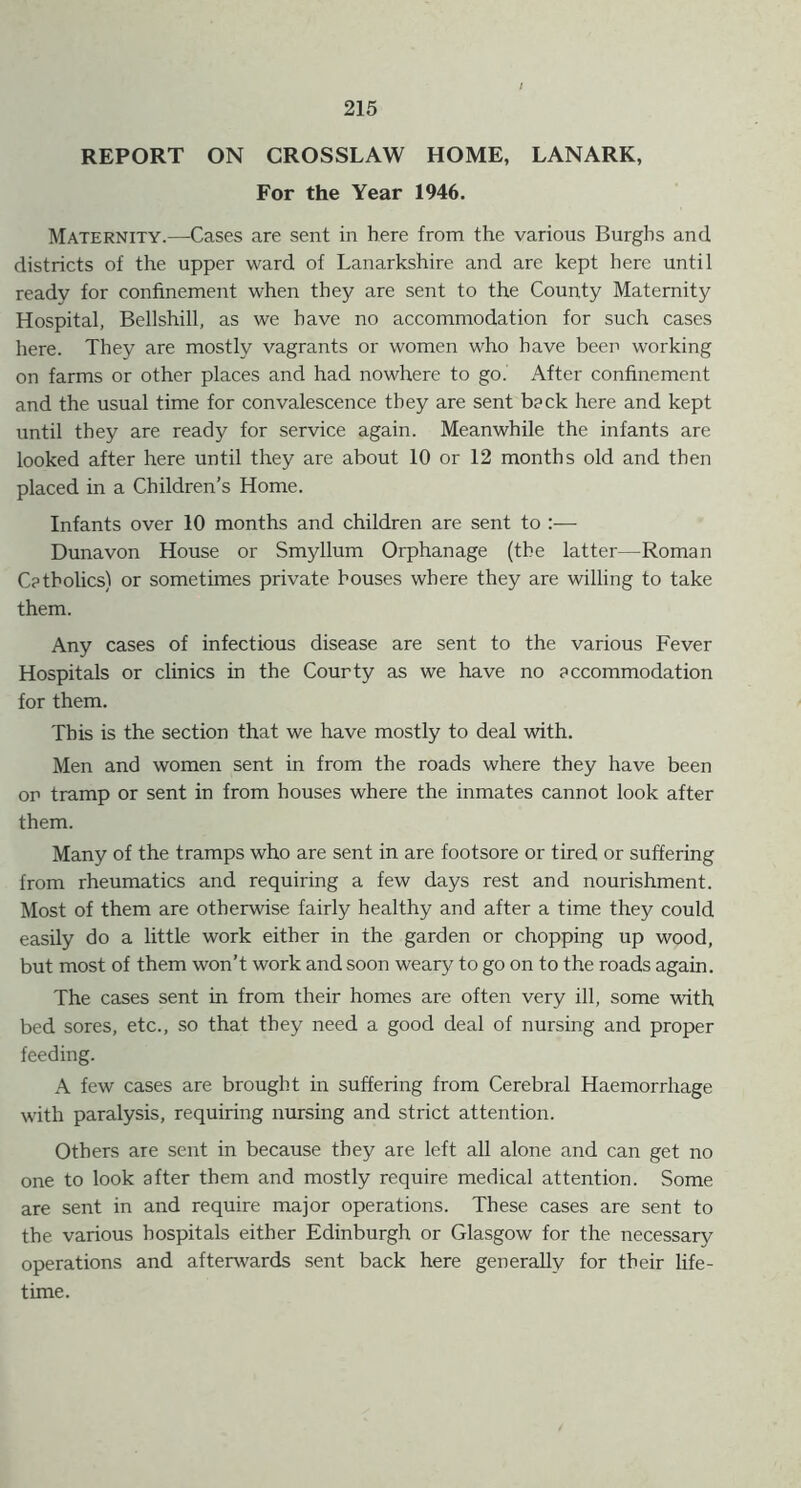 REPORT ON CROSSLAW HOME, LANARK, For the Year 1946. Maternity.—Cases are sent in here from the various Burghs and districts of the upper ward of Lanarkshire and are kept here until ready for confinement when they are sent to the County Maternity Hospital, Bellshill, as we have no accommodation for such cases here. They are mostly vagrants or women who have been working on farms or other places and had nowhere to go. After confinement and the usual time for convalescence they are sent back here and kept until they are ready for service again. Meanwhile the infants are looked after here until they are about 10 or 12 months old and then placed in a Children’s Home. Infants over 10 months and children are sent to :— Dunavon House or Smyllum Orphanage (the latter—Roman Catholics) or sometimes private bouses where they are willing to take them. Any cases of infectious disease are sent to the various Fever Hospitals or clinics in the Courty as we have no accommodation for them. This is the section that we have mostly to deal with. Men and women sent in from the roads where they have been or tramp or sent in from houses where the inmates cannot look after them. Many of the tramps who are sent in are footsore or tired or suffering from rheumatics and requiring a few days rest and nourishment. Most of them are otherwise fairly healthy and after a time they could easily do a little work either in the garden or chopping up wood, but most of them won’t work and soon weary to go on to the roads again. The cases sent in from their homes are often very ill, some with bed sores, etc., so that they need a good deal of nursing and proper feeding. A few cases are brought in suffering from Cerebral Haemorrhage with paralysis, requiring nursing and strict attention. Others are sent in because they are left all alone and can get no one to look after them and mostly require medical attention. Some are sent in and require major operations. These cases are sent to the various hospitals either Edinburgh or Glasgow for the necessary operations and afterwards sent back here generally for their life- time.