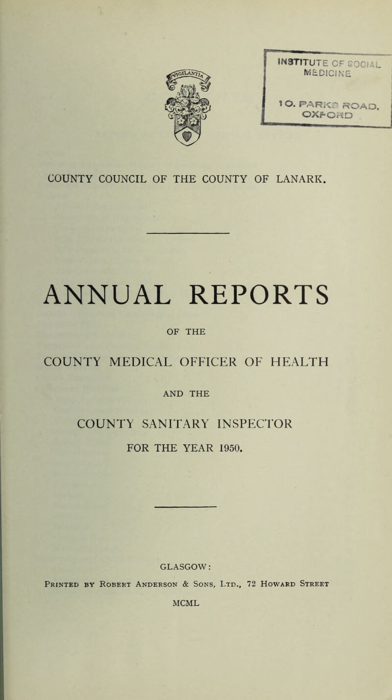 INSTITUTE CF SOCIAL. medicine 1 O. PARK© ROAD, OXFOHD COUNTY COUNCIL OF THE COUNTY OF LANARK. ANNUAL REPORTS OF THE COUNTY MEDICAL OFFICER OF HEALTH AND THE COUNTY SANITARY INSPECTOR FOR THE YEAR 1950. GLASGOW: Printed by Robert Anderson & Sons, Ltd., 72 Howard Street MCML