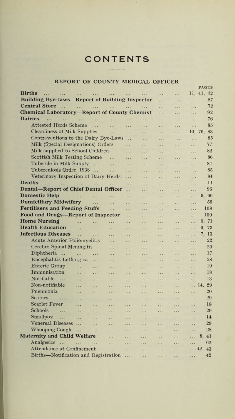 CONTENTS REPORT OF COUNTY MEDICAL OFFICER PAGES Births 11, 41, 42 Building Bye-laws—Report of Building Inspector . . ... ... 87 Central Store ... ... ... ... ... ... ... ... ... 72 Chemical Laboratory—Report of County Chemist ... ... ... 92 Dairies ... ... 76 Attested Herds Scheme ... ... ... ... ... ... ... 85 Cleanliness of Milk Supplies ... ... ... ... ... 10, 76, 83 Contraventions to the Dairy Bye-Laws ... ... ... ... ... 85 Milk (Special Designations) Orders ... ... ... ... ... 77 Milk supplied to School Children ... ... ... ... ... 82 Scottish Milk Testing Scheme ... ... ... ... ... ... 86 Tubercle in Milk Supply ... ... ... ... ... ... ... 84 Tuberculosis Order, 1938 ... ... ... ... ... ... ... 85 Veterinary Inspection of Dairy Herds ... ... ... ... ... 84 Deaths ... ... ... ... ... ... ... ... ... ... 11 Dental—Report of Chief Dental Officer ... . . . ... . . 96 Domestic Help ... ... ... ... 9, 66 Domiciliary Midwifery ... ... ... ... ... ... ... 55 Fertilisers and Feeding Stuffs ... ... ... ... ... ... 108 Food and Drugs—Report of Inspector ... ... . . ... ... 100 Home Nursing ... ... ... ... ... ... ... ... 9, 71 Health Education ... ... ... ... ... ... ... ... 9, 73 Infectious Diseases ... ... ... ... ... ... ... ... 7, 13 Acute Anterior Poliomyelitis ... ... ... ... ... ... 22 Cerebro-Spinal Meningitis ... ... ... ... ... ... 20 Diphtheria ... ... ... ... ... ... ... ... ... 17 Encephalitis Lethargica ... ... ... ... ... ... ... 28 Enteric Group ... ... ... ... ... ... ... ... 19 Immunisation ... ... ... ... ... ... ... ... 18 Notifiable ... ... ... ... ... ... ... ... ... 13 Non-notifiable ... ... ... ... ... ... ... ... 14, 29 Pneumonia ... ... ... ... ... ... ... ... 20 Scabies ... ... ... ... ... ... ... ... ... 29 Scarlet Fever ... ... ... ... ... ... ... ... 18 Schools ... ... ... ... ... ... ... ... ... 29 Smallpox ... ... ... ... ... ... ... ... ... 14 Venereal Diseases ... ... ... ... ... ... ... ... 29 Whooping Cough ... ... ... ... ... ... ... ... 28 Maternity and Child Welfare ... ... ... ... ... ... 8, 41 Analgesics ... ... ... ... ... ... ... ... ... 62 Attendance at Confinement ... ... ... ... ... ... 42, 43 Births—Notification and Registration ... ... ... ... ... 42