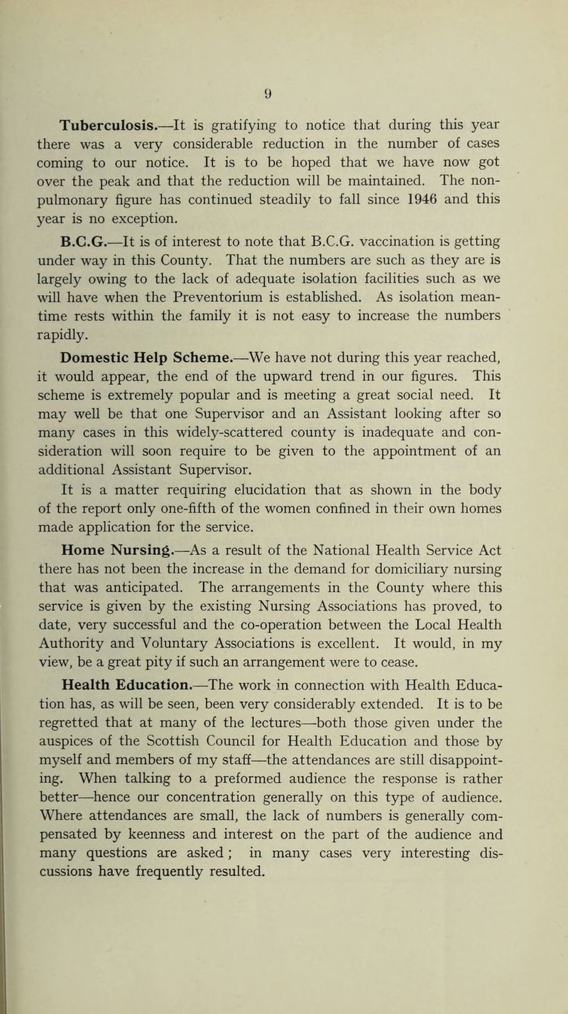 Tuberculosis.—It is gratifying to notice that during this year there was a very considerable reduction in the number of cases coming to our notice. It is to be hoped that we have now got over the peak and that the reduction will be maintained. The non- pulmonary figure has continued steadily to fall since 1946 and this year is no exception. B.C.G.—It is of interest to note that B.C.G. vaccination is getting under way in this County. That the numbers are such as they are is largely owing to the lack of adequate isolation facilities such as we will have when the Preventorium is established. As isolation mean- time rests within the family it is not easy to increase the numbers rapidly. Domestic Help Scheme.—We have not during this year reached, it would appear, the end of the upward trend in our figures. This scheme is extremely popular and is meeting a great social need. It may well be that one Supervisor and an Assistant looking after so many cases in this widely-scattered county is inadequate and con- sideration will soon require to be given to the appointment of an additional Assistant Supervisor. It is a matter requiring elucidation that as shown in the body of the report only one-fifth of the women confined in their own homes made application for the service. Home Nursing.—As a result of the National Health Service Act there has not been the increase in the demand for domiciliary nursing that was anticipated. The arrangements in the County where this service is given by the existing Nursing Associations has proved, to date, very successful and the co-operation between the Local Health Authority and Voluntary Associations is excellent. It would, in my view, be a great pity if such an arrangement were to cease. Health Education.—-The work in connection with Health Educa- tion has, as will be seen, been very considerably extended. It is to be regretted that at many of the lectures—both those given under the auspices of the Scottish Council for Health Education and those by myself and members of my staff—the attendances are still disappoint- ing. When talking to a preformed audience the response is rather better—hence our concentration generally on this type of audience. Where attendances are small, the lack of numbers is generally com- pensated by keenness and interest on the part of the audience and many questions are asked; in many cases very interesting dis- cussions have frequently resulted.